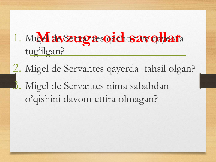 Mavzuga oid savollar
1. Migel de Servantes qachon va qayerda
tug’ilgan?
2. Migel de Servantes qayerda tahsil olgan?
3. Migel de Servantes nima sababdan
o’qishini davom ettira olmagan?
