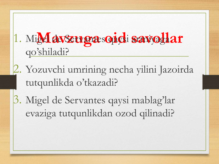 Mavzuga oid savollar
1. Migel de Servantes qaysi armiyaga
qo’shiladi?
2. Yozuvchi umrining necha yilini Jazoirda
tutqunlikda o’tkazadi?
3. Migel de Servantes qaysi mablag’lar
evaziga tutqunlikdan ozod qilinadi?
