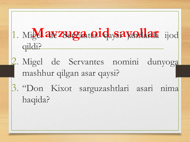 Mavzuga oid savollar
1. Migel de Servantes qaysi janrlarda ijod
qildi?
2. Migel
de
Servantes
nomini
dunyoga
mashhur qilgan asar qaysi?
3. “Don Kixot sarguzashtlari asari nima
haqida?
