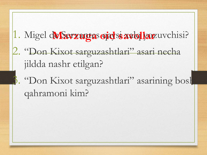 Mavzuga oid savollar
1. Migel de Servantes qaysi xalq yozuvchisi?
2. “Don Kixot sarguzashtlari” asari necha
jildda nashr etilgan?
3. “Don Kixot sarguzashtlari” asarining bosh 
qahramoni kim?
