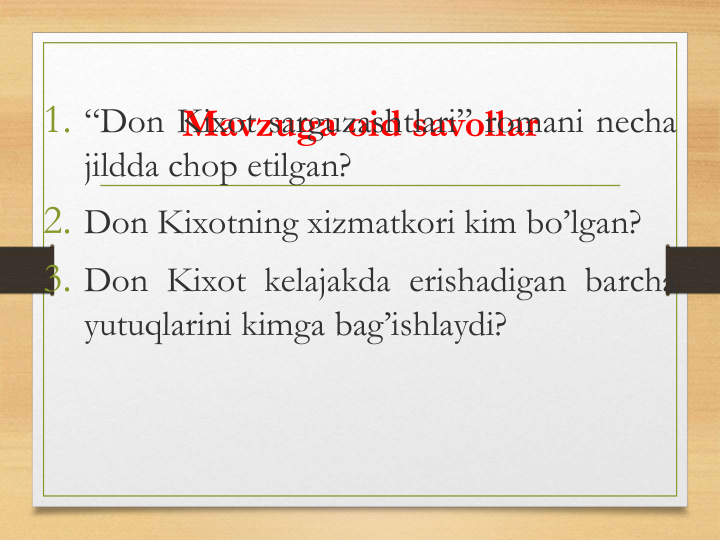 Mavzuga oid savollar
1. “Don Kixot sarguzashtlari” romani necha
jildda chop etilgan?
2. Don Kixotning xizmatkori kim bo’lgan?
3. Don Kixot kelajakda erishadigan barcha
yutuqlarini kimga bag’ishlaydi?
