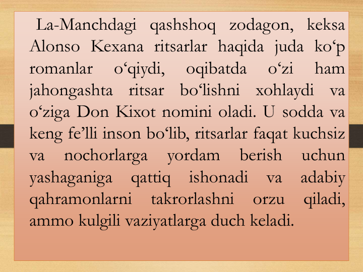 La-Manchdagi qashshoq zodagon, keksa
Аlonso Kexana ritsarlar haqida juda ko‘p
romanlar
o‘qiydi,
oqibatda
o‘zi
ham
jahongashta
ritsar
bo‘lishni
xohlaydi
va
o‘ziga Don Kixot nomini oladi. U sodda va
keng fe’lli inson bo‘lib, ritsarlar faqat kuchsiz
va
nochorlarga
yordam
berish
uchun
yashaganiga
qattiq
ishonadi
va
adabiy
qahramonlarni
takrorlashni
orzu
qiladi,
ammo kulgili vaziyatlarga duch keladi.
