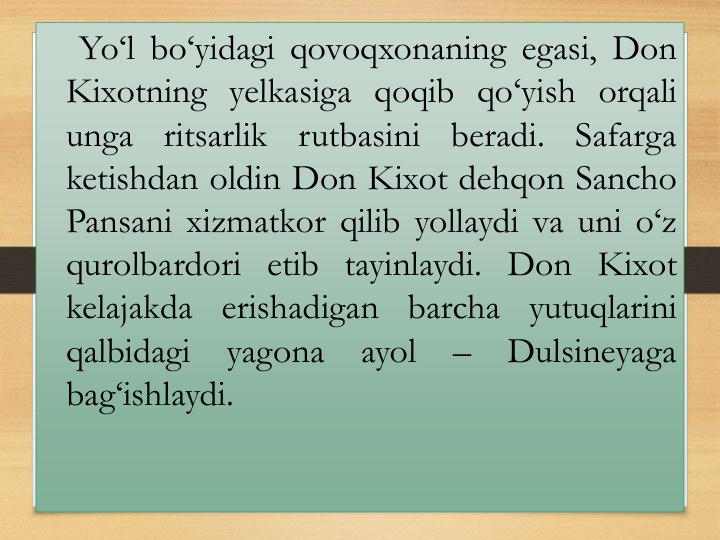 Yo‘l bo‘yidagi qovoqxonaning egasi, Don
Kixotning yelkasiga qoqib qo‘yish orqali
unga
ritsarlik
rutbasini
beradi.
Safarga
ketishdan oldin Don Kixot dehqon Sancho
Pansani xizmatkor qilib yollaydi va uni o‘z
qurolbardori etib tayinlaydi. Don Kixot
kelajakda erishadigan
barcha
yutuqlarini
qalbidagi
yagona
ayol
–
Dulsineyaga
bag‘ishlaydi.
