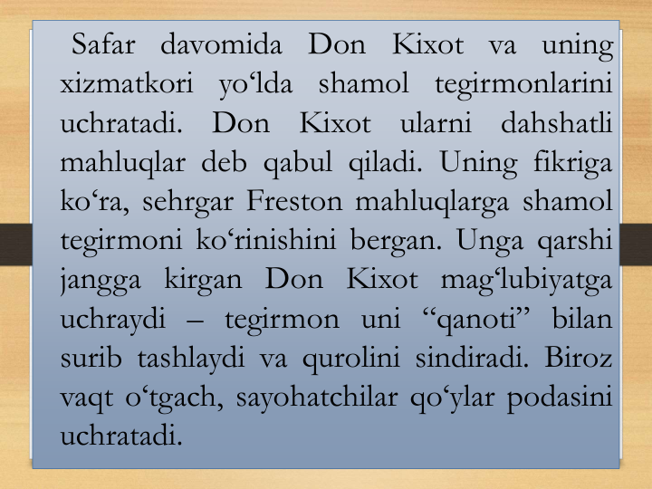 Safar davomida Don Kixot va uning
xizmatkori yo‘lda shamol tegirmonlarini
uchratadi.
Don
Kixot
ularni
dahshatli
mahluqlar deb qabul qiladi. Uning fikriga
ko‘ra, sehrgar Freston mahluqlarga shamol
tegirmoni ko‘rinishini bergan. Unga qarshi
jangga kirgan Don Kixot mag‘lubiyatga
uchraydi – tegirmon uni “qanoti” bilan
surib tashlaydi va qurolini sindiradi. Biroz
vaqt o‘tgach, sayohatchilar qo‘ylar podasini
uchratadi.
