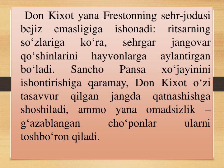 Don Kixot yana Frestonning sehr-jodusi
bejiz
emasligiga
ishonadi:
ritsarning
so‘zlariga
ko‘ra,
sehrgar
jangovar
qo‘shinlarini
hayvonlarga
aylantirgan
bo‘ladi.
Sancho
Pansa
xo‘jayinini
ishontirishiga qaramay, Don Kixot o‘zi
tasavvur
qilgan
jangda
qatnashishga
shoshiladi,
ammo
yana
omadsizlik
–
g‘azablangan
cho‘ponlar
ularni
toshbo‘ron qiladi.
