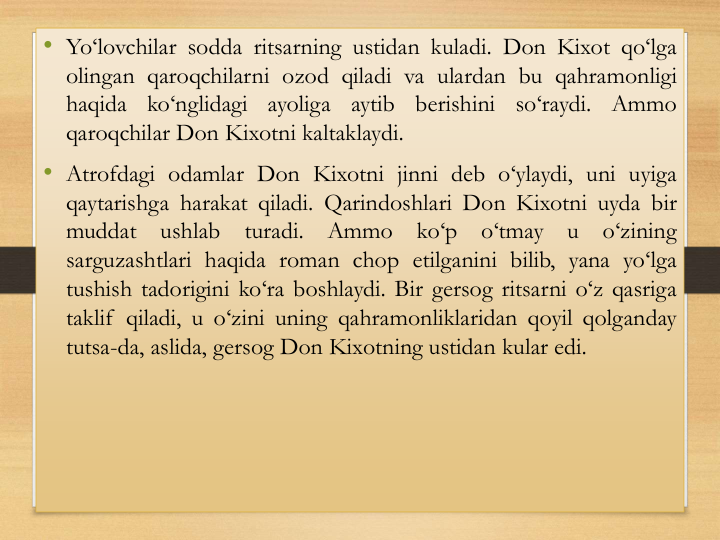 • Yo‘lovchilar sodda ritsarning ustidan kuladi. Don Kixot qo‘lga
olingan qaroqchilarni ozod qiladi va ulardan bu qahramonligi
haqida
ko‘nglidagi
ayoliga
aytib
berishini
so‘raydi.
Аmmo
qaroqchilar Don Kixotni kaltaklaydi.
• Аtrofdagi odamlar Don Kixotni jinni deb o‘ylaydi, uni uyiga
qaytarishga harakat qiladi. Qarindoshlari Don Kixotni uyda bir
muddat
ushlab
turadi.
Аmmo
ko‘p
o‘tmay
u
o‘zining
sarguzashtlari haqida roman chop etilganini bilib, yana yo‘lga
tushish tadorigini ko‘ra boshlaydi. Bir gersog ritsarni o‘z qasriga
taklif qiladi, u o‘zini uning qahramonliklaridan qoyil qolganday
tutsa-da, aslida, gersog Don Kixotning ustidan kular edi.
