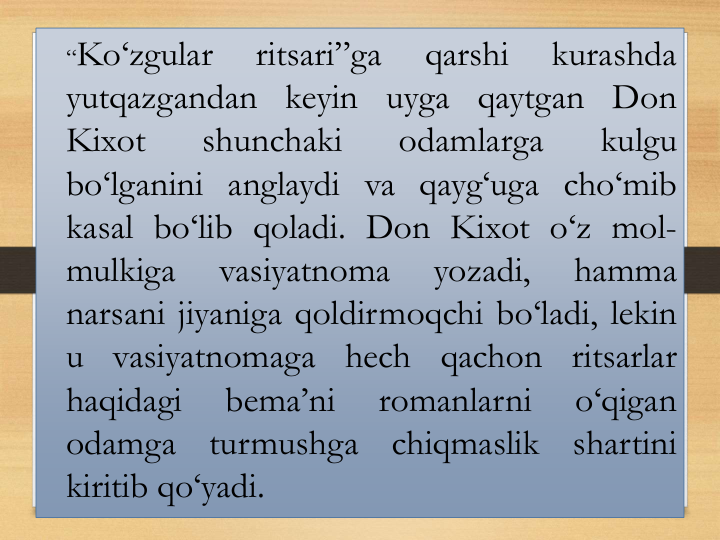 “Ko‘zgular
ritsari”ga
qarshi
kurashda
yutqazgandan keyin uyga qaytgan Don
Kixot
shunchaki
odamlarga
kulgu
bo‘lganini anglaydi va qayg‘uga cho‘mib
kasal bo‘lib qoladi. Don Kixot o‘z mol-
mulkiga
vasiyatnoma
yozadi,
hamma
narsani jiyaniga qoldirmoqchi bo‘ladi, lekin
u
vasiyatnomaga
hech
qachon
ritsarlar
haqidagi
bema’ni
romanlarni
o‘qigan
odamga
turmushga
chiqmaslik
shartini
kiritib qo‘yadi.
