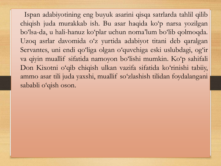 Ispan adabiyotining eng buyuk asarini qisqa satrlarda tahlil qilib
chiqish juda murakkab ish. Bu asar haqida ko‘p narsa yozilgan
bo‘lsa-da, u hali-hanuz ko‘plar uchun noma’lum bo‘lib qolmoqda.
Uzoq asrlar davomida o‘z yurtida adabiyot titani deb qaralgan
Servantes, uni endi qo‘liga olgan o‘quvchiga eski uslubdagi, og‘ir
va qiyin muallif sifatida namoyon bo‘lishi mumkin. Ko‘p sahifali
Don Kixotni o‘qib chiqish ulkan vazifa sifatida ko‘rinishi tabiiy,
ammo asar tili juda yaxshi, muallif so‘zlashish tilidan foydalangani
sababli o‘qish oson.
