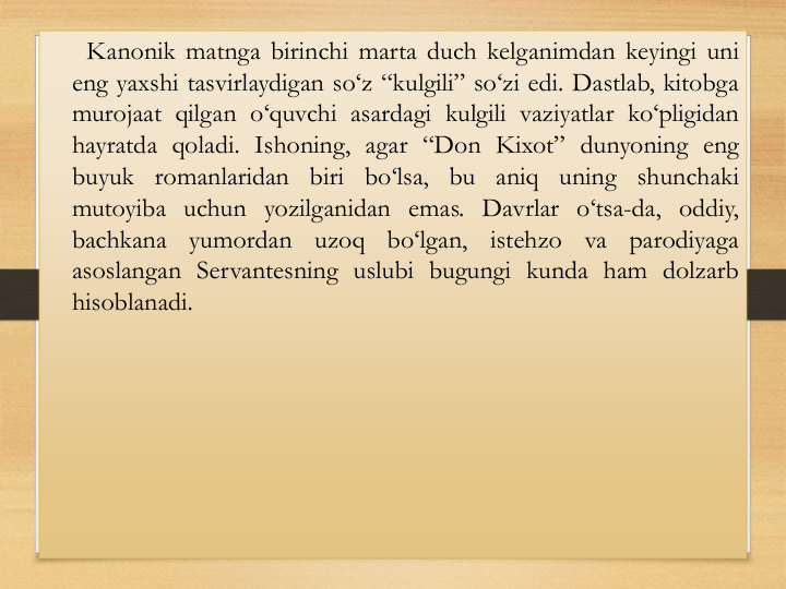 Kanonik matnga birinchi marta duch kelganimdan keyingi uni
eng yaxshi tasvirlaydigan so‘z “kulgili” so‘zi edi. Dastlab, kitobga
murojaat qilgan o‘quvchi asardagi kulgili vaziyatlar ko‘pligidan
hayratda qoladi. Ishoning, agar “Don Kixot” dunyoning eng
buyuk romanlaridan biri bo‘lsa, bu aniq uning shunchaki
mutoyiba uchun yozilganidan emas. Davrlar o‘tsa-da, oddiy,
bachkana
yumordan
uzoq
bo‘lgan,
istehzo
va
parodiyaga
asoslangan Servantesning uslubi bugungi kunda ham dolzarb
hisoblanadi.
