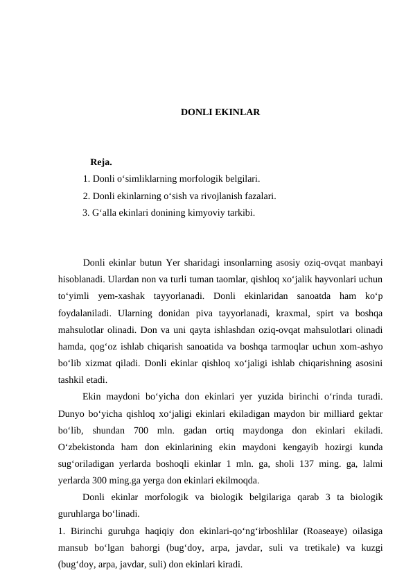 DONLI EKINLAR
   Reja.
1. Donli o‘simliklarning morfologik belgilari.
2. Donli ekinlarning o‘sish va rivojlanish fazalari.
3. G‘alla ekinlari donining kimyoviy tarkibi.
Donli ekinlar butun Yer sharidagi insonlarning asosiy oziq-ovqat manbayi
hisoblanadi. Ulardan non va turli tuman taomlar, qishloq xo‘jalik hayvonlari uchun
to‘yimli  yem-xashak  tayyorlanadi.  Donli  ekinlaridan  sanoatda  ham  ko‘p
foydalaniladi.  Ularning  donidan  piva  tayyorlanadi,  kraxmal,  spirt  va  boshqa
mahsulotlar olinadi. Don va uni qayta ishlashdan oziq-ovqat mahsulotlari olinadi
hamda, qog‘oz ishlab chiqarish sanoatida va boshqa tarmoqlar uchun xom-ashyo
bo‘lib xizmat qiladi. Donli ekinlar qishloq xo‘jaligi ishlab chiqarishning asosini
tashkil etadi.
Ekin  maydoni  bo‘yicha  don  ekinlari  yer  yuzida  birinchi  o‘rinda  turadi.
Dunyo bo‘yicha qishloq xo‘jaligi ekinlari ekiladigan maydon bir milliard gektar
bo‘lib,  shundan  700  mln.  gadan  ortiq  maydonga  don  ekinlari  ekiladi.
O‘zbekistonda  ham  don  ekinlarining  ekin  maydoni  kengayib  hozirgi  kunda
sug‘oriladigan yerlarda boshoqli ekinlar 1 mln. ga, sholi 137 ming. ga, lalmi
yerlarda 300 ming.ga yerga don ekinlari ekilmoqda.
Donli  ekinlar  morfologik  va  biologik  belgilariga  qarab  3  ta  biologik
guruhlarga bo‘linadi.
1. Birinchi  guruhga  haqiqiy don  ekinlari-qo‘ng‘irboshlilar  (Roaseaye)  oilasiga
mansub  bo‘lgan  bahorgi  (bug‘doy,  arpa,  javdar,  suli  va  tretikale)  va  kuzgi
(bug‘doy, arpa, javdar, suli) don ekinlari kiradi.
