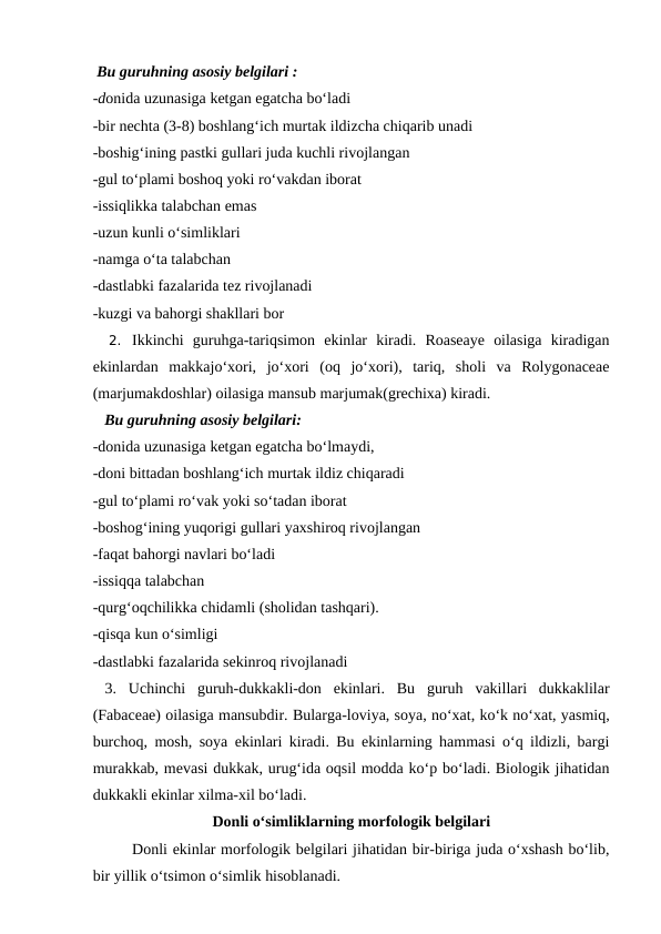  Bu guruhning asosiy belgilari :
-donida uzunasiga ketgan egatcha bo‘ladi
-bir nechta (3-8) boshlang‘ich murtak ildizcha chiqarib unadi 
-boshig‘ining pastki gullari juda kuchli rivojlangan
-gul to‘plami boshoq yoki ro‘vakdan iborat
-issiqlikka talabchan emas
-uzun kunli o‘simliklari 
-namga o‘ta talabchan
-dastlabki fazalarida tez rivojlanadi
-kuzgi va bahorgi shakllari bor
2. Ikkinchi  guruhga-tariqsimon  ekinlar  kiradi.  Roaseaye  oilasiga  kiradigan
ekinlardan  makkajo‘xori,  jo‘xori  (oq  jo‘xori),  tariq,  sholi  va  Rolygonaceae
(marjumakdoshlar) oilasiga mansub marjumak(grechixa) kiradi.
   Bu guruhning asosiy belgilari:
-donida uzunasiga ketgan egatcha bo‘lmaydi, 
-doni bittadan boshlang‘ich murtak ildiz chiqaradi 
-gul to‘plami ro‘vak yoki so‘tadan iborat 
-boshog‘ining yuqorigi gullari yaxshiroq rivojlangan
-faqat bahorgi navlari bo‘ladi
-issiqqa talabchan
-qurg‘oqchilikka chidamli (sholidan tashqari).
-qisqa kun o‘simligi
-dastlabki fazalarida sekinroq rivojlanadi
 3.  Uchinchi  guruh-dukkakli-don  ekinlari.  Bu  guruh  vakillari  dukkaklilar
(Fabaceae) oilasiga mansubdir. Bularga-loviya, soya, no‘xat, ko‘k no‘xat, yasmiq,
burchoq, mosh, soya ekinlari kiradi. Bu ekinlarning hammasi o‘q ildizli, bargi
murakkab, mevasi dukkak, urug‘ida oqsil modda ko‘p bo‘ladi. Biologik jihatidan
dukkakli ekinlar xilma-xil bo‘ladi.
Donli o‘simliklarning morfologik belgilari
Donli ekinlar morfologik belgilari jihatidan bir-biriga juda o‘xshash bo‘lib,
bir yillik o‘tsimon o‘simlik hisoblanadi. 

