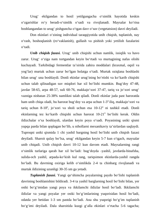  
Urug‘  ekilgandan  to  hosil  yetilgungacha  o‘simlik  hayotida  keskin
o‘zgarishlar  ro‘y  beradi-o‘simlik  o‘sadi  va  rivojlanadi.  Maysalar  ko‘rina
boshlangandan to urug‘ pishguncha o‘tgan davr o‘suv (vegetatsion) davri deyiladi.
Don ekinlari o‘zining individual taraqqiyotida unib chiqish, tuplanish, nay
o‘rash, boshoqlanish (ro‘vaklanish), gullash va pishish yoki yetilish fazalarini
o‘tadi.
Unib chiqish fazasi. Urug‘ unib chiqishi uchun namlik, issiqlik va havo
zarur. Urug‘ o‘ziga nam tortgandan keyin bo‘rtadi va murtagining nafas olishi
kuchayadi. Tarkibidagi fermentlar ta’sirida zahira moddalari (kraxmal, oqsil va
yog‘lar) murtak uchun zarur bo‘lgan holatga o‘tadi. Murtak oziqlana boshlashi
bilan urug‘ una boshlaydi. Donli ekinlar urug‘ining bo‘rtishi va ko‘karib chiqishi
uchun talab qilinadigan suv miqdori har xil bo‘lishi mumkin. Bug‘doy 47-48,
javdar 58-65, arpa 48-57, suli 60-76, makkajo‘xori 37-47, tariq va jo‘xori urug‘
vazniga nisbatan 25-38% namlikni talab qiladi. Donli ekinlar juda past haroratda
ham unib chiqa oladi, bu harorat bug‘doy va arpa uchun 1-30 iliq, makkajo‘xori va
tariq  uchun  8-100,  jo‘xori  va  sholi  uchun  esa  10-120 ni  tashkil  etadi.  Donli
ekinlarning  tez  ko‘karib  chiqishi  uchun  harorat  10-210 bo‘lishi  kerak.  Oldin
ildizchalar o‘sa boshlaydi, ulardan keyin poya o‘sadi. Poyasining ustki qismi
yupqa parda bilan qoplagan bo‘lib, u nihollarni mexanikaviy ta’sirlardan saqlaydi.
Tuproqni ustki qismida 1 chi yashil bargning hosil bo‘lishi unib chiqish fazasi
deyiladi. Sharoit qulay bo‘lsa, urug‘ ekilgandan keyin 5-7 kun o‘tgach, maysalar
unib chiqadi. Unib chiqish davri 10-12 kun davom etadi. Maysalarning rangi
o‘simlik turlariga qarab har xil bo‘ladi: bug‘doyda -yashil, javdarda-binafsha,
sulida-och yashil, arpada-ko‘kish kul rang, tariqsimon ekinlarda-yashil  rangda
bo‘ladi.  Bu  davrning  oxiriga  kelib  o‘simlikda 2-4 ta chinbarg  rivojlanadi  va
murtak ildizining uzunligi 30-35 sm ga yetadi.
Tuplanish fazasi. Yangi qo‘shimcha poyalarning paydo bo‘lishi tuplanish
davrining boshlanishini bildiradi. 3-4 ta yashil barglarning hosil bo‘lishi bilan, yer
ostki bo‘g‘imidan yangi poya va ikkilamchi  ildizlar hosil bo‘ladi. Ikkilamchi
ildizlar  va  yangi  poyalar  yer  ostki  bo‘g‘imlarining  yuqorisidan  hosil  bo‘ladi,
odatda yer betidan 1-3 sm pastda bo‘ladi. Ana shu yuqorigi bo‘g‘im tuplanish
bo‘g‘imi  deyiladi. Dala  sharoitida  kuzgi  g‘alla  ekinlari  o‘rtacha  5-6 tagacha;
