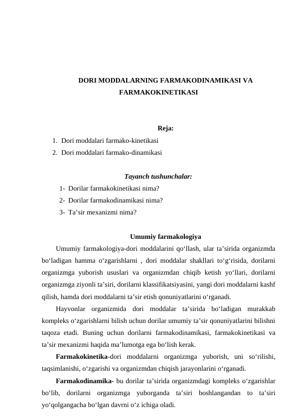 DORI MODDALARNING FARMAKODINAMIKASI VA
FARMAKOKINETIKASI 
Reja:
1. Dori moddalari farmako-kinetikasi 
2. Dori moddalari farmako-dinamikasi
Tayanch tushunchalar:
1- Dorilar farmakokinetikasi nima?
2- Dorilar farmakodinamikasi nima?
3- Ta’sir mexanizmi nima?
Umumiy farmakologiya
Umumiy farmakologiya-dori moddalarini qo‘llash, ular ta’sirida organizmda
bo‘ladigan hamma o‘zgarishlarni , dori moddalar shakllari to‘g‘risida, dorilarni
organizmga  yuborish  ususlari  va organizmdan  chiqib ketish  yo‘llari,  dorilarni
organizmga ziyonli ta’siri, dorilarni klassifikatsiyasini, yangi dori moddalarni kashf
qilish, hamda dori moddalarni ta’sir etish qonuniyatlarini o‘rganadi.
Hayvonlar  organizmida  dori  moddalar  ta’sirida  bo‘ladigan  murakkab
kompleks o‘zgarishlarni bilish uchun dorilar umumiy ta’sir qonuniyatlarini bilishni
taqoza etadi. Buning uchun dorilarni farmakodinamikasi, farmakokinetikasi  va
ta’sir mexanizmi haqida ma’lumotga ega bo‘lish kerak. 
Farmakokinetika-dori  moddalarni  organizmga  yuborish,  uni  so‘rilishi,
taqsimlanishi, o‘zgarishi va organizmdan chiqish jarayonlarini o‘rganadi.
Farmakodinamika- bu dorilar ta’sirida organizmdagi kompleks o‘zgarishlar
bo‘lib,  dorilarni  organizmga  yuborganda  ta’siri  boshlangandan  to  ta’siri
yo‘qolgangacha bo‘lgan davrni o‘z ichiga oladi.
