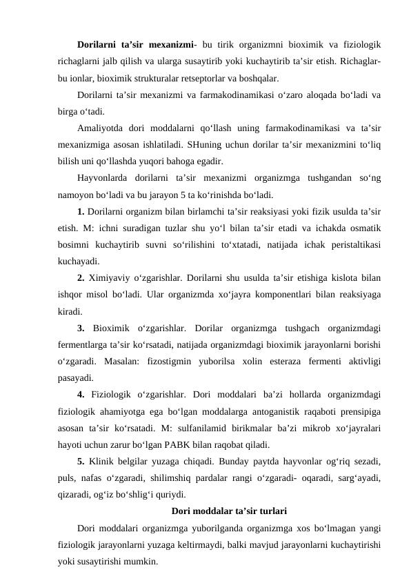 Dorilarni  ta’sir  mexanizmi-  bu  tirik  organizmni  bioximik  va  fiziologik
richaglarni jalb qilish va ularga susaytirib yoki kuchaytirib ta’sir etish. Richaglar-
bu ionlar, bioximik strukturalar retseptorlar va boshqalar.
Dorilarni ta’sir mexanizmi va farmakodinamikasi o‘zaro aloqada bo‘ladi va
birga o‘tadi.
Amaliyotda  dori  moddalarni  qo‘llash  uning  farmakodinamikasi  va  ta’sir
mexanizmiga asosan ishlatiladi. SHuning uchun dorilar ta’sir mexanizmini to‘liq
bilish uni qo‘llashda yuqori bahoga egadir.
Hayvonlarda  dorilarni  ta’sir  mexanizmi  organizmga  tushgandan  so‘ng
namoyon bo‘ladi va bu jarayon 5 ta ko‘rinishda bo‘ladi.
1. Dorilarni organizm bilan birlamchi ta’sir reaksiyasi yoki fizik usulda ta’sir
etish. M: ichni suradigan tuzlar shu yo‘l bilan ta’sir etadi va ichakda osmatik
bosimni  kuchaytirib  suvni  so‘rilishini  to‘xtatadi,  natijada  ichak  peristaltikasi
kuchayadi.
2. Ximiyaviy o‘zgarishlar. Dorilarni shu usulda ta’sir etishiga kislota bilan
ishqor misol bo‘ladi. Ular organizmda xo‘jayra komponentlari bilan reaksiyaga
kiradi.
3. Bioximik  o‘zgarishlar.  Dorilar  organizmga  tushgach  organizmdagi
fermentlarga ta’sir ko‘rsatadi, natijada organizmdagi bioximik jarayonlarni borishi
o‘zgaradi.  Masalan:  fizostigmin  yuborilsa  xolin  esteraza  fermenti  aktivligi
pasayadi.
4. Fiziologik  o‘zgarishlar.  Dori  moddalari  ba’zi  hollarda  organizmdagi
fiziologik ahamiyotga ega bo‘lgan moddalarga antoganistik raqaboti prensipiga
asosan  ta’sir  ko‘rsatadi.  M:  sulfanilamid  birikmalar  ba’zi  mikrob  xo‘jayralari
hayoti uchun zarur bo‘lgan PABK bilan raqobat qiladi.
5. Klinik belgilar yuzaga chiqadi. Bunday paytda hayvonlar og‘riq sezadi,
puls, nafas o‘zgaradi, shilimshiq pardalar rangi o‘zgaradi- oqaradi, sarg‘ayadi,
qizaradi, og‘iz bo‘shlig‘i quriydi. 
Dori moddalar ta’sir turlari
Dori moddalari organizmga yuborilganda organizmga xos bo‘lmagan yangi
fiziologik jarayonlarni yuzaga keltirmaydi, balki mavjud jarayonlarni kuchaytirishi
yoki susaytirishi mumkin.

