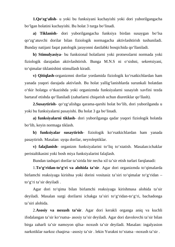 1.Qo‘zg‘alish- u yoki bu funksiyani kuchayishi yoki dori yuborilgangacha
bo‘lgan holatini kuchayishi. Bu holat 3 turga bo‘linadi.
a)  Tiklanish-  dori  yuborilgangacha  funksiya  birdan  susaygan  bo‘lsa
qo‘zg‘atuvchi  dorilar  bilan  fiziologik  normagacha  aktivlashtirish  tushuniladi.
Bunday natijani faqat patologik jarayonni dastlabki bosqichida qo‘llaniladi.
b) Stimulyasiya- bu funksional holatlarni yoki protsesslarni normada yoki
fiziologik  darajadan  aktivlashtirish.  Bunga  M.N.S  ni  o‘sishni,  sekretsiyani,
to‘qimalar tiklanishini stimullash kiradi.
v) Qitiqlash-organizmni dorilar yordamida fiziologik ko‘rsatkichlardan ham
yanada yuqori darajada aktivlash. Bu holat yallig‘lanishlarda surunkali holatdan
o‘tkir holatga o‘tkazishda yoki organizmda funksiyalarni susayish xavfini tezda
bartaraf etishda qo‘llaniladi (zaharlarni chiqarish uchun diuretiklar qo‘llash).
2.Susaytirish- qo‘zg‘alishga qarama-qarshi holat bo‘lib, dori yuborilganda u
yoki bu funksiyalarni pasayishi. Bu holat 3 ga bo‘linadi.
a) funksiyalarni tiklash- dori yuborilganga qadar yuqori fiziologik holatda
bo‘lib, keyin normaga tiklash.
b)  funksiyalar  susaytirish-  fiziologik  ko‘rsatkichlardan  ham  yanada
pasaytirish. Masalan: uyqu dorilar, neyroleptiklar.
v)  falajlanish-  organizm  funksiyalarini  to‘liq  to‘xtatish.  Masalan:ichaklar
peristaltikasini yoki bosh miya funksiyalarini falajlash.
Bundan tashqari dorilar ta’sirida bir necha xil ta’sir etish turlari farqlanadi:
1.To‘g‘ridan-to‘g‘ri va alohida ta’sir. Agar dori organizmda to‘qimalarda
birlamchi reaksiyaga kirishsa yoki dorini vositasiz ta’siri to‘qimalar to‘g‘ridan –
to‘g‘ri ta’sir deyiladi . 
Agar  dori  to‘qima  bilan  birlamchi  reaksiyaga  kirishmasa  alohida  ta’sir
deyiladi. Masalan  surgi  dorilarni  ichakga  ta’siri  to‘g‘ridan-to‘g‘ri, bachadonga
ta’siri alohida.
2.Asosiy  va  noxush  ta’sir.  Agar  dori  kerakli  organga  aniq  va  kuchli
ifodalangan ta’sir ko‘rsatsa- asosiy ta’sir deyiladi. Agar dori davolovchi ta’sir bilan
birga zaharli ta’sir namoyon qilsa- noxush ta’sir deyiladi. Masalan: ingalyasion
narkotiklar narkoz chaqirsa –asosiy ta’sir . lekin Yurakni to‘xtatsa –noxush ta’sir .
