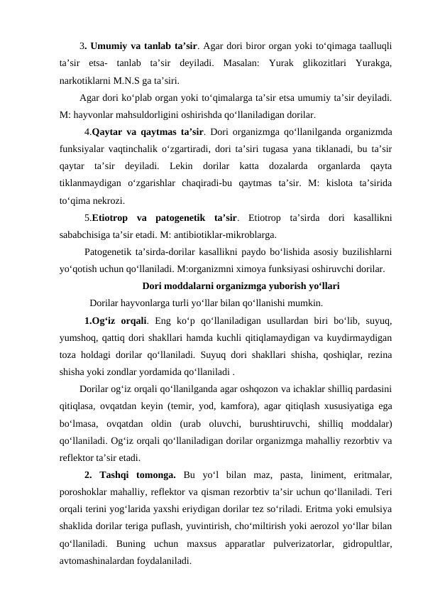 3. Umumiy va tanlab ta’sir. Agar dori biror organ yoki to‘qimaga taalluqli
ta’sir  etsa-  tanlab  ta’sir  deyiladi.  Masalan:  Yurak  glikozitlari  Yurakga,
narkotiklarni M.N.S ga ta’siri.
Agar dori ko‘plab organ yoki to‘qimalarga ta’sir etsa umumiy ta’sir deyiladi.
M: hayvonlar mahsuldorligini oshirishda qo‘llaniladigan dorilar.
4.Qaytar va qaytmas ta’sir. Dori organizmga qo‘llanilganda organizmda
funksiyalar vaqtinchalik o‘zgartiradi, dori ta’siri tugasa yana tiklanadi, bu ta’sir
qaytar  ta’sir  deyiladi.  Lekin  dorilar  katta  dozalarda  organlarda  qayta
tiklanmaydigan  o‘zgarishlar  chaqiradi-bu  qaytmas  ta’sir.  M:  kislota  ta’sirida
to‘qima nekrozi.
5.Etiotrop  va  patogenetik  ta’sir.  Etiotrop  ta’sirda  dori  kasallikni
sababchisiga ta’sir etadi. M: antibiotiklar-mikroblarga.
Patogenetik ta’sirda-dorilar kasallikni paydo bo‘lishida asosiy buzilishlarni
yo‘qotish uchun qo‘llaniladi. M:organizmni ximoya funksiyasi oshiruvchi dorilar.
Dori moddalarni organizmga yuborish yo‘llari
Dorilar hayvonlarga turli yo‘llar bilan qo‘llanishi mumkin.
1.Og‘iz  orqali.  Eng  ko‘p  qo‘llaniladigan  usullardan  biri  bo‘lib,  suyuq,
yumshoq, qattiq dori shakllari hamda kuchli qitiqlamaydigan va kuydirmaydigan
toza holdagi dorilar qo‘llaniladi. Suyuq dori shakllari shisha, qoshiqlar, rezina
shisha yoki zondlar yordamida qo‘llaniladi .
Dorilar og‘iz orqali qo‘llanilganda agar oshqozon va ichaklar shilliq pardasini
qitiqlasa, ovqatdan keyin (temir, yod, kamfora), agar qitiqlash xususiyatiga ega
bo‘lmasa,  ovqatdan  oldin  (urab  oluvchi,  burushtiruvchi,  shilliq  moddalar)
qo‘llaniladi. Og‘iz orqali qo‘llaniladigan dorilar organizmga mahalliy rezorbtiv va
reflektor ta’sir etadi.
2.  Tashqi  tomonga. Bu  yo‘l  bilan  maz,  pasta,  liniment,  eritmalar,
poroshoklar mahalliy, reflektor va qisman rezorbtiv ta’sir uchun qo‘llaniladi. Teri
orqali terini yog‘larida yaxshi eriydigan dorilar tez so‘riladi. Eritma yoki emulsiya
shaklida dorilar teriga puflash, yuvintirish, cho‘miltirish yoki aerozol yo‘llar bilan
qo‘llaniladi.  Buning  uchun  maxsus  apparatlar  pulverizatorlar,  gidropultlar,
avtomashinalardan foydalaniladi.
