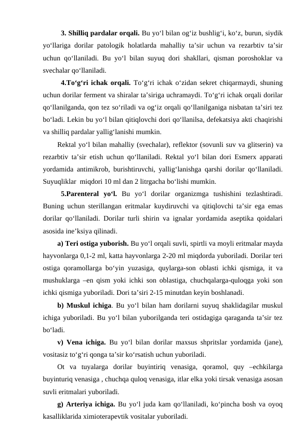 3. Shilliq pardalar orqali. Bu yo‘l bilan og‘iz bushlig‘i, ko‘z, burun, siydik
yo‘llariga dorilar patologik holatlarda mahalliy ta’sir uchun va rezarbtiv ta’sir
uchun qo‘llaniladi. Bu yo‘l bilan suyuq dori shakllari, qisman poroshoklar va
svechalar qo‘llaniladi.
4.To‘g‘ri ichak orqali. To‘g‘ri ichak o‘zidan sekret chiqarmaydi, shuning
uchun dorilar ferment va shiralar ta’siriga uchramaydi. To‘g‘ri ichak orqali dorilar
qo‘llanilganda, qon tez so‘riladi va og‘iz orqali qo‘llanilganiga nisbatan ta’siri tez
bo‘ladi. Lekin bu yo‘l bilan qitiqlovchi dori qo‘llanilsa, defekatsiya akti chaqirishi
va shilliq pardalar yallig‘lanishi mumkin. 
Rektal yo‘l bilan mahalliy (svechalar), reflektor (sovunli suv va glitserin) va
rezarbtiv ta’sir etish uchun qo‘llaniladi. Rektal yo‘l bilan dori Esmerx apparati
yordamida antimikrob, burishtiruvchi, yallig‘lanishga qarshi dorilar qo‘llaniladi.
Suyuqliklar  miqdori 10 ml dan 2 litrgacha bo‘lishi mumkin.
5.Parenteral  yo‘l. Bu  yo‘l  dorilar  organizmga  tushishini  tezlashtiradi.
Buning uchun sterillangan eritmalar kuydiruvchi va qitiqlovchi ta’sir ega emas
dorilar qo‘llaniladi. Dorilar turli shirin va ignalar yordamida aseptika qoidalari
asosida ine’ksiya qilinadi.
a) Teri ostiga yuborish. Bu yo‘l orqali suvli, spirtli va moyli eritmalar mayda
hayvonlarga 0,1-2 ml, katta hayvonlarga 2-20 ml miqdorda yuboriladi. Dorilar teri
ostiga qoramollarga bo‘yin yuzasiga, quylarga-son oblasti ichki qismiga, it va
mushuklarga –en qism yoki ichki son oblastiga, chuchqalarga-quloqga yoki son
ichki qismiga yuboriladi. Dori ta’siri 2-15 minutdan keyin boshlanadi.
b) Muskul ichiga. Bu yo‘l bilan ham dorilarni suyuq shaklidagilar muskul
ichiga yuboriladi. Bu yo‘l bilan yuborilganda teri ostidagiga qaraganda ta’sir tez
bo‘ladi.
v) Vena ichiga. Bu yo‘l bilan dorilar maxsus shpritslar yordamida (jane),
vositasiz to‘g‘ri qonga ta’sir ko‘rsatish uchun yuboriladi.
Ot  va  tuyalarga  dorilar  buyintiriq  venasiga,  qoramol,  quy  –echkilarga
buyinturiq venasiga , chuchqa quloq venasiga, itlar elka yoki tirsak venasiga asosan
suvli eritmalari yuboriladi.
g) Arteriya ichiga. Bu yo‘l juda kam qo‘llaniladi, ko‘pincha bosh va oyoq
kasalliklarida ximioterapevtik vositalar yuboriladi.
