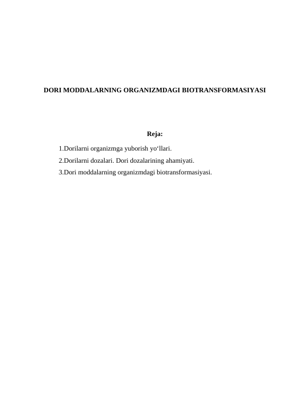DORI MODDALARNING ORGANIZMDAGI BIOTRANSFORMASIYASI
Reja: 
1.Dorilarni organizmga yuborish yo‘llari.
2.Dorilarni dozalari. Dori dozalarining ahamiyati.
3.Dori moddalarning organizmdagi biotransformasiyasi.
