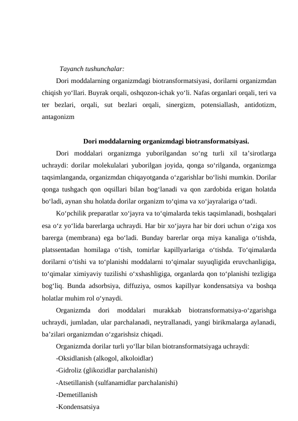 Tayanch tushunchalar:
Dori moddalarning organizmdagi biotransformatsiyasi, dorilarni organizmdan
chiqish yo‘llari. Buyrak orqali, oshqozon-ichak yo‘li. Nafas organlari orqali, teri va
ter  bezlari,  orqali,  sut  bezlari  orqali,  sinergizm,  potensiallash,  antidotizm,
antagonizm
Dori moddalarning organizmdagi biotransformatsiyasi.
Dori  moddalari  organizmga  yuborilgandan  so‘ng  turli  xil  ta’sirotlarga
uchraydi: dorilar molekulalari yuborilgan joyida, qonga so‘rilganda, organizmga
taqsimlanganda, organizmdan chiqayotganda o‘zgarishlar bo‘lishi mumkin. Dorilar
qonga tushgach qon oqsillari bilan bog‘lanadi va qon zardobida erigan holatda
bo‘ladi, aynan shu holatda dorilar organizm to‘qima va xo‘jayralariga o‘tadi.
Ko‘pchilik preparatlar xo‘jayra va to‘qimalarda tekis taqsimlanadi, boshqalari
esa o‘z yo‘lida barerlarga uchraydi. Har bir xo‘jayra har bir dori uchun o‘ziga xos
barerga (membrana) ega bo‘ladi. Bunday barerlar orqa miya kanaliga o‘tishda,
platssentadan  homilaga  o‘tish,  tomirlar  kapillyarlariga  o‘tishda.  To‘qimalarda
dorilarni o‘tishi va to‘planishi moddalarni to‘qimalar suyuqligida eruvchanligiga,
to‘qimalar ximiyaviy tuzilishi o‘xshashligiga, organlarda qon to‘planishi tezligiga
bog‘liq. Bunda adsorbsiya, diffuziya, osmos kapillyar kondensatsiya va boshqa
holatlar muhim rol o‘ynaydi.
Organizmda  dori  moddalari  murakkab  biotransformatsiya-o‘zgarishga
uchraydi, jumladan, ular parchalanadi, neytrallanadi, yangi birikmalarga aylanadi,
ba’zilari organizmdan o‘zgarishsiz chiqadi.
Organizmda dorilar turli yo‘llar bilan biotransformatsiyaga uchraydi:
-Oksidlanish (alkogol, alkoloidlar)
-Gidroliz (glikozidlar parchalanishi)
-Atsetillanish (sulfanamidlar parchalanishi)
-Demetillanish
-Kondensatsiya
