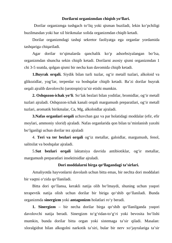 Dorilarni organizmdan chiqish yo‘llari.
 Dorilar organizmga tushgach to‘liq yoki qisman buziladi, lekin ko‘pchiligi
buzilmasdan yoki har xil birikmalar xolida organizmdan chiqib ketadi. 
Dorilar  organizmdagi  tashqi  sekretor  faoliyatga  ega  organlar  yordamida
tashqariga chiqariladi. 
Agar  dorilar  to‘qimalarda  qanchalik  ko‘p  adsorbsiyalangan  bo‘lsa,
organizmdan shuncha sekin chiqib ketadi. Dorilarni asosiy qismi organizmdan 1
chi 3-5 soatda, qolgan qismi bir necha kun davomida chiqib ketadi.
1.Buyrak orqali. Siydik bilan turli tuzlar, og‘ir metall tuzlari, alkoloid va
glikozidlar, yog‘lar, terpenlar va boshqalar chiqib ketadi. Ba’zi dorilar buyrak
orqali ajralib davolovchi (urotropin) ta’sir etishi mumkin.
2. Oshqozon-ichak yo‘li. So‘lak bezlari bilan yoditlar, bromidlar, og‘ir metall
tuzlari ajraladi. Oshqozon-ichak kanali orqali margumush preparatlari, og‘ir metall
tuzlari, aromatik birikmalar, Ca, Mg, alkoloidlar ajraladi.
3.Nafas organlari orqali uchuvchan gaz va par holatidagi moddalar (efir, efir
moylari, ammoniy xlorid) ajraladi. Nafas organlarida qon bilan ta’minlanish yaxshi
bo‘lganligi uchun dorilar tez ajraladi
4.  Teri va ter bezlari orqali og‘iz metallar, galoidlar, margumush, fenol,
salitsilat va boshqalar ajraladi.
5.Sut  bezlari  orqali laktatsiya  davrida  antibiotiklar,  og‘ir  metallar,
margumush preparatlari insektitsidlar ajraladi.
Dori moddalarni birga qo‘llagandagi ta’sirlari.
Amaliyotda hayvonlarni davolash uchun bitta emas, bir nechta dori moddalari
bir vaqtni o‘zida qo‘llaniladi. 
Bitta dori qo‘llansa, kerakli natija olib bo‘lmaydi, shuning uchun yuqori
terapevtik  natija  olish  uchun  dorilar  bir  biriga  qo‘shib  qo‘llaniladi.  Bunda
organizmda sinergizm yoki antagonizm holatlari ro‘y beradi. 
1.  Sinergizm –  bir  necha  dorilar  birga  qo‘shib  qo‘llanilganda  yuqori
davolovchi  natija  beradi.  Sinergizm  to‘g‘ridan-to‘g‘ri  yoki  bevosita  bo‘lishi
mumkin,  bunda  dorilar  bitta  organ  yoki  sistemaga  ta’sir  qiladi.  Masalan:
xloralgidrat bilan alkogolni narkotik ta’siri, bular bir nerv xo‘jayralariga ta’sir
