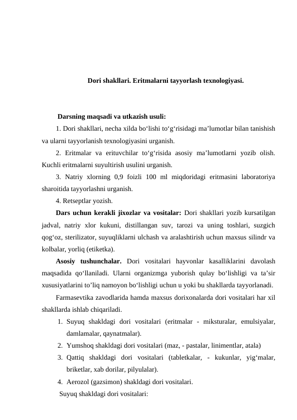 Dori shakllari. Eritmalarni tayyorlash texnologiyasi.
 Darsning maqsadi va utkazish usuli: 
1. Dori shakllari, necha xilda bo‘lishi to‘g‘risidagi ma’lumotlar bilan tanishish
va ularni tayyorlanish texnologiyasini urganish.
2.  Eritmalar  va  erituvchilar  to‘g‘risida  asosiy  ma’lumotlarni  yozib  olish.
Kuchli eritmalarni suyultirish usulini urganish.
3.  Natriy  xlorning  0,9  foizli  100  ml  miqdoridagi  eritmasini  laboratoriya
sharoitida tayyorlashni urganish. 
4. Retseptlar yozish.
Dars uchun kerakli jixozlar va vositalar: Dori shakllari yozib kursatilgan
jadval,  natriy  xlor  kukuni,  distillangan  suv,  tarozi  va  uning  toshlari,  suzgich
qog‘oz, sterilizator, suyuqliklarni ulchash va aralashtirish uchun maxsus silindr va
kolbalar, yorliq (etiketka). 
Asosiy  tushunchalar. Dori  vositalari  hayvonlar  kasalliklarini  davolash
maqsadida qo‘llaniladi. Ularni organizmga yuborish qulay bo‘lishligi va ta’sir
xususiyatlarini to’liq namoyon bo‘lishligi uchun u yoki bu shakllarda tayyorlanadi.
Farmasevtika zavodlarida hamda maxsus dorixonalarda dori vositalari har xil
shakllarda ishlab chiqariladi.
1. Suyuq  shakldagi  dori  vositalari  (eritmalar  -  miksturalar,  emulsiyalar,
damlamalar, qaynatmalar).
2. Yumshoq shakldagi dori vositalari (maz, - pastalar, linimentlar, atala)
3. Qattiq  shakldagi  dori  vositalari  (tabletkalar,  -  kukunlar,  yig‘malar,
briketlar, xab dorilar, pilyulalar).
4. Aerozol (gazsimon) shakldagi dori vositalari.
Suyuq shakldagi dori vositalari:
