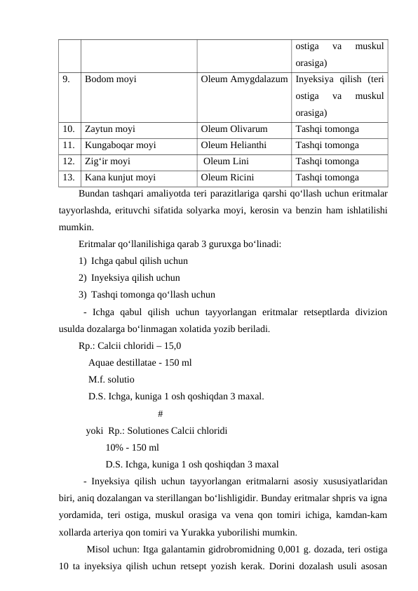 ostiga  va  muskul
orasiga)
9.
Bodom moyi
Oleum Amygdalazum Inyeksiya  qilish  (teri
ostiga  va  muskul
orasiga)
10.
Zaytun moyi
Oleum Olivarum
Tashqi tomonga
11.
Kungaboqar moyi
Oleum Helianthi
Tashqi tomonga
12.
Zig‘ir moyi 
 Oleum Lini
Tashqi tomonga
13.
Kana kunjut moyi 
Oleum Ricini
Tashqi tomonga
Bundan tashqari amaliyotda teri parazitlariga qarshi qo‘llash uchun eritmalar
tayyorlashda, erituvchi sifatida solyarka moyi, kerosin va benzin ham ishlatilishi
mumkin.
Eritmalar qo‘llanilishiga qarab 3 guruxga bo‘linadi:
1) Ichga qabul qilish uchun
2) Inyeksiya qilish uchun
3) Tashqi tomonga qo‘llash uchun
-  Ichga  qabul  qilish  uchun  tayyorlangan  eritmalar  retseptlarda  divizion
usulda dozalarga bo‘linmagan xolatida yozib beriladi.
Rp.: Calcii chloridi – 15,0
    Aquae destillatae - 150 ml
    M.f. solutio
    D.S. Ichga, kuniga 1 osh qoshiqdan 3 maxal.
#
 yoki  Rp.: Solutiones Calcii chloridi
         10% - 150 ml
         D.S. Ichga, kuniga 1 osh qoshiqdan 3 maxal
- Inyeksiya qilish uchun tayyorlangan eritmalarni asosiy xususiyatlaridan
biri, aniq dozalangan va sterillangan bo‘lishligidir. Bunday eritmalar shpris va igna
yordamida, teri ostiga, muskul orasiga va vena qon tomiri ichiga, kamdan-kam
xollarda arteriya qon tomiri va Yurakka yuborilishi mumkin.
 Misol uchun: Itga galantamin gidrobromidning 0,001 g. dozada, teri ostiga
10 ta inyeksiya qilish uchun retsept yozish kerak. Dorini dozalash usuli asosan
