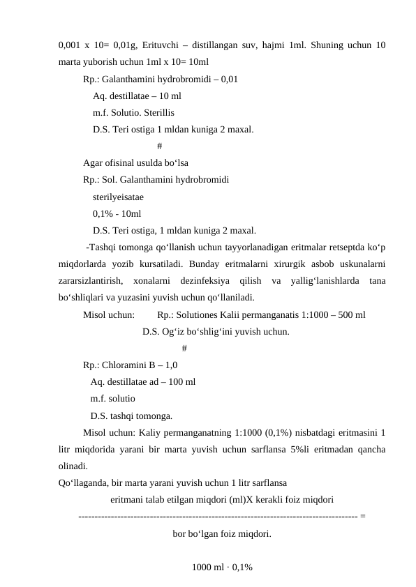 0,001 x 10= 0,01g, Erituvchi – distillangan suv, hajmi 1ml. Shuning uchun 10
marta yuborish uchun 1ml x 10= 10ml
Rp.: Galanthamini hydrobromidi – 0,01
    Aq. destillatae – 10 ml
    m.f. Solutio. Sterillis
    D.S. Teri ostiga 1 mldan kuniga 2 maxal.
#
Agar ofisinal usulda bo‘lsa 
Rp.: Sol. Galanthamini hydrobromidi 
    sterilyeisatae
    0,1% - 10ml 
    D.S. Teri ostiga, 1 mldan kuniga 2 maxal.
 -Tashqi tomonga qo‘llanish uchun tayyorlanadigan eritmalar retseptda ko‘p
miqdorlarda  yozib  kursatiladi.  Bunday  eritmalarni  xirurgik  asbob  uskunalarni
zararsizlantirish,  xonalarni  dezinfeksiya  qilish  va  yallig‘lanishlarda  tana
bo‘shliqlari va yuzasini yuvish uchun qo‘llaniladi.
Misol uchun:
Rp.: Solutiones Kalii permanganatis 1:1000 – 500 ml
    D.S. Og‘iz bo‘shlig‘ini yuvish uchun.
#
Rp.: Chloramini B – 1,0
   Aq. destillatae ad – 100 ml
   m.f. solutio
   D.S. tashqi tomonga. 
Misol uchun: Kaliy permanganatning 1:1000 (0,1%) nisbatdagi eritmasini 1
litr miqdorida yarani bir marta yuvish uchun sarflansa 5%li eritmadan qancha
olinadi. 
Qo‘llaganda, bir marta yarani yuvish uchun 1 litr sarflansa 
eritmani talab etilgan miqdori (ml)X kerakli foiz miqdori
-------------------------------------------------------------------------------------- =
bor bo‘lgan foiz miqdori.
1000 ml · 0,1% 

