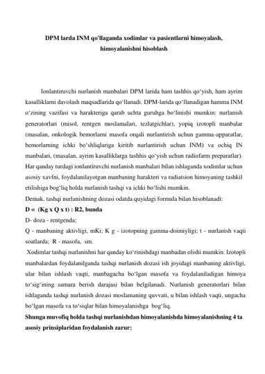  
 
DPM larda INM qo'llaganda xodimlar va pasientlarni himoyalash, 
himoyalanishni hisoblash 
 
 
 
Ionlantiruvchi nurlanish manbalari DPM larida ham tashhis qo‘yish, ham ayrim 
kasalliklarni davolash maqsadlarida qo‘llanadi. DPM-larida qo‘llanadigan hamma INM 
o‘zining vazifasi va harakteriga qarab uchta guruhga bo‘linishi mumkin: nurlanish 
generatorlari (misol, rentgen moslamalari, tezlatgichlar), yopiq izotopli manbalar 
(masalan, onkologik bemorlarni masofa orqali nurlantirish uchun gamma-apparatlar, 
bemorlarning ichki bo‘shliqlariga kiritib nurlantirish uchun INM) va ochiq IN 
manbalari, (masalan, ayrim kasalliklarga tashhis qo‘yish uchun radiofarm preparatlar). 
Har qanday turdagi ionlantiruvchi nurlanish manbalari bilan ishlaganda xodimlar uchun 
asosiy xavfni, foydalanilayotgan manbaning harakteri va radiatsion himoyaning tashkil 
etilishiga bog‘liq holda nurlanish tashqi va ichki bo‘lishi mumkin.  
Demak, tashqi nurlanishning dozasi odatda quyidagi formula bilan hisoblanadi:  
D =  (Kg x Q x t) : R2, bunda  
D- doza - rentgenda;  
Q - manbaning aktivligi, mKi; K g - izotopning gamma-doimiyligi; t - nurlanish vaqti 
soatlarda;  R - masofa,  sm.  
 Xodimlar tashqi nurlanishni har qanday ko‘rinishdagi manbadan olishi mumkin. Izotopli 
manbalardan foydalanilganda tashqi nurlanish dozasi ish joyidagi manbaning aktivligi, 
ular bilan ishlash vaqti, manbagacha bo‘lgan masofa va foydalaniladigan himoya 
to‘sig‘ining samara berish darajasi bilan belgilanadi. Nurlanish generatorlari bilan 
ishlaganda tashqi nurlanish dozasi moslamaning quvvati, u bilan ishlash vaqti, ungacha 
bo‘lgan masofa va to‘siqlar bilan himoyalanishga  bog‘liq. 
Shunga muvofiq holda tashqi nurlanishdan himoyalanishda himoyalanishning 4 ta 
asosiy prinsiplaridan foydalanish zarur:  
