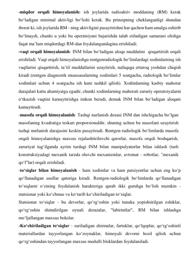 -miqdor orqali himoyalanish: ish joylarida radioaktiv moddaning (RM) kerak 
bo‘ladigan minimal aktivligi bo‘lishi kerak. Bu prinsipning cheklanganligi shundan 
iborat-ki, ish joylarida RM - ning aktivligini pasaytirishni har qachon ham amalga oshirib 
bo‘lmaydi, chunki u yoki bu operatsiyani bajarishda talab etiladigan samarani olishga 
faqat ma’lum miqdordagi RM-dan foydalangandagina erishiladi;  
-vaqt orqali himoyalanish: INM bilan bo‘ladigan aloqa muddatini  qisqartirish orqali 
erishiladi. Vaqt orqali himoyalanishga rentgenradiologik bo‘limlardagi xodimlarning ish 
vaqtlarini qisqartirish, ta’til muddatlarini uzaytirish, nafaqaga ertaroq yoshdan chiqish 
kiradi (rentgen diagnostik muassasalarning xodimlari 5 soatgacha, radiologik bo‘limlar 
xodimlari uchun 4 soatgacha ish kuni tashkil qilish). Xodimlarning kasbiy mahorat 
darajalari katta ahamiyatga egadir, chunki xodimlarning mahorati zaruriy operatsiyalarni 
o‘tkazish vaqtini kamaytirishga imkon beradi, demak INM bilan bo‘ladigan aloqani 
kamaytiradi.  
-masofa orqali himoyalanish: Tashqi nurlanish dozasi INM dan ishchigacha bo‘lgan 
masofaning kvadratiga teskari proporsionaldir, shuning uchun bu masofani uzaytirish 
tashqi nurlanish darajasini keskin pasaytiradi. Rentgen-radiologik bo‘limlarda masofa 
orqali himoyalanishga maxsus rejalashtiriluvchi qarorlar, masofa orqali boshqarish, 
zaruriyat tug‘ilganda ayrim turdagi INM bilan manipulyatorlar bilan ishlash (turli 
konstruksiyadagi mexanik tarzda oluvchi mexanizmlar, avtomat - robotlar, "mexanik 
qo‘l"lar) orqali erishiladi.    
-to‘siqlar bilan himoyalanish - ham xodimlar va ham patsiyentlar uchun eng ko‘p 
qo‘llanadigan usullar qatoriga kiradi. Rentgen-radiologik bo‘limlarda qo‘llanadigan 
to‘siqlarni o‘zining foydalanish harakteriga qarab ikki guruhga bo‘lish mumkin - 
statsionar yoki ko‘chmas va ko‘tarib ko‘chiriladigan to‘siqlar.  
Statsionar to‘siqlar - bu devorlar, qo‘rg‘oshin yoki tunuka yopishtirilgan eshiklar, 
qo‘rg‘oshin shimdirilgan oynali derazalar, "labirintlar", RM bilan ishlashga 
mo‘ljallangan maxsus bokslar.  
-Ko‘chiriladigan to‘siqlar - suriladigan shirmalar, fartuklar, qo‘lqoplar, qo‘rg‘oshinli 
materiallardan tayyorlangan ko‘zoynaklar, himoyali devorni hosil qilish uchun 
qo‘rg‘oshindan tayyorlangan maxsus modulli bloklardan foydalaniladi.  
