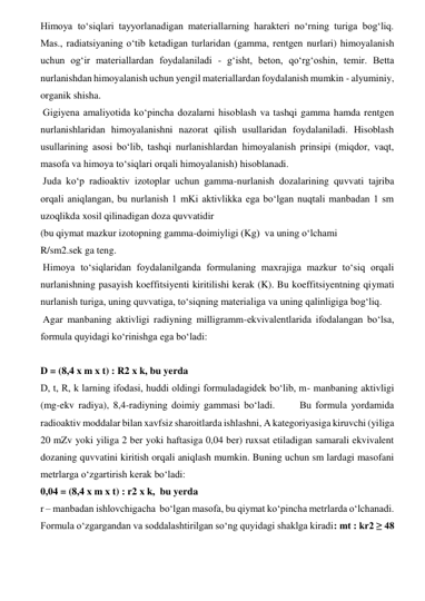 Himoya to‘siqlari tayyorlanadigan materiallarning harakteri no‘rning turiga bog‘liq. 
Mas., radiatsiyaning o‘tib ketadigan turlaridan (gamma, rentgen nurlari) himoyalanish 
uchun og‘ir materiallardan foydalaniladi - g‘isht, beton, qo‘rg‘oshin, temir. Betta 
nurlanishdan himoyalanish uchun yengil materiallardan foydalanish mumkin - alyuminiy, 
organik shisha.  
 Gigiyena amaliyotida ko‘pincha dozalarni hisoblash va tashqi gamma hamda rentgen 
nurlanishlaridan himoyalanishni nazorat qilish usullaridan foydalaniladi. Hisoblash 
usullarining asosi bo‘lib, tashqi nurlanishlardan himoyalanish prinsipi (miqdor, vaqt, 
masofa va himoya to‘siqlari orqali himoyalanish) hisoblanadi.  
 Juda ko‘p radioaktiv izotoplar uchun gamma-nurlanish dozalarining quvvati tajriba 
orqali aniqlangan, bu nurlanish 1 mKi aktivlikka ega bo‘lgan nuqtali manbadan 1 sm 
uzoqlikda xosil qilinadigan doza quvvatidir  
(bu qiymat mazkur izotopning gamma-doimiyligi (Kg)  va uning o‘lchami  
R/sm2.sek ga teng.  
 Himoya to‘siqlaridan foydalanilganda formulaning maxrajiga mazkur to‘siq orqali 
nurlanishning pasayish koeffitsiyenti kiritilishi kerak (K). Bu koeffitsiyentning qiymati 
nurlanish turiga, uning quvvatiga, to‘siqning materialiga va uning qalinligiga bog‘liq.  
 Agar manbaning aktivligi radiyning milligramm-ekvivalentlarida ifodalangan bo‘lsa, 
formula quyidagi ko‘rinishga ega bo‘ladi:  
 
D = (8,4 x m x t) : R2 x k, bu yerda  
D, t, R, k larning ifodasi, huddi oldingi formuladagidek bo‘lib, m- manbaning aktivligi 
(mg-ekv radiya), 8,4-radiyning doimiy gammasi bo‘ladi.      Bu formula yordamida 
radioaktiv moddalar bilan xavfsiz sharoitlarda ishlashni, A kategoriyasiga kiruvchi (yiliga 
20 mZv yoki yiliga 2 ber yoki haftasiga 0,04 ber) ruxsat etiladigan samarali ekvivalent 
dozaning quvvatini kiritish orqali aniqlash mumkin. Buning uchun sm lardagi masofani 
metrlarga o‘zgartirish kerak bo‘ladi:  
0,04 = (8,4 x m x t) : r2 x k,  bu yerda  
r – manbadan ishlovchigacha  bo‘lgan masofa, bu qiymat ko‘pincha metrlarda o‘lchanadi. 
Formula o‘zgargandan va soddalashtirilgan so‘ng quyidagi shaklga kiradi: mt : kr2 ≥ 48 
