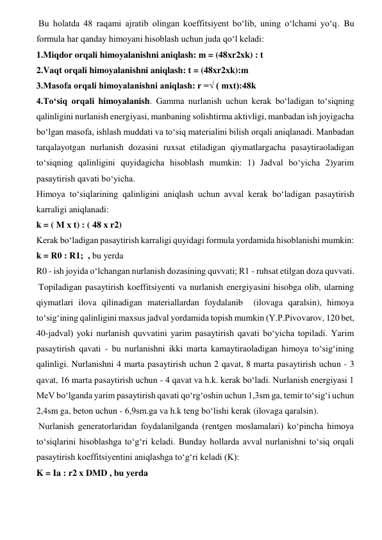  Bu holatda 48 raqami ajratib olingan koeffitsiyent bo‘lib, uning o‘lchami yo‘q. Bu 
formula har qanday himoyani hisoblash uchun juda qo‘l keladi:  
1.Miqdor orqali himoyalanishni aniqlash: m = (48xr2xk) : t  
2.Vaqt orqali himoyalanishni aniqlash: t = (48xr2xk):m  
3.Masofa orqali himoyalanishni aniqlash: r =√ ( mxt):48k  
4.To‘siq orqali himoyalanish. Gamma nurlanish uchun kerak bo‘ladigan to‘siqning 
qalinligini nurlanish energiyasi, manbaning solishtirma aktivligi, manbadan ish joyigacha 
bo‘lgan masofa, ishlash muddati va to‘siq materialini bilish orqali aniqlanadi. Manbadan 
tarqalayotgan nurlanish dozasini ruxsat etiladigan qiymatlargacha pasaytiraoladigan 
to‘siqning qalinligini quyidagicha hisoblash mumkin: 1) Jadval bo‘yicha 2)yarim 
pasaytirish qavati bo‘yicha.  
Himoya to‘siqlarining qalinligini aniqlash uchun avval kerak bo‘ladigan pasaytirish 
karraligi aniqlanadi:  
k = ( M x t) : ( 48 x r2)  
Kerak bo‘ladigan pasaytirish karraligi quyidagi formula yordamida hisoblanishi mumkin:  
k = R0 : R1;  , bu yerda  
R0 - ish joyida o‘lchangan nurlanish dozasining quvvati; R1 - ruhsat etilgan doza quvvati.   
 Topiladigan pasaytirish koeffitsiyenti va nurlanish energiyasini hisobga olib, ularning 
qiymatlari ilova qilinadigan materiallardan foydalanib  (ilovaga qaralsin), himoya 
to‘sig‘ining qalinligini maxsus jadval yordamida topish mumkin (Y.P.Pivovarov, 120 bet, 
40-jadval) yoki nurlanish quvvatini yarim pasaytirish qavati bo‘yicha topiladi. Yarim 
pasaytirish qavati - bu nurlanishni ikki marta kamaytiraoladigan himoya to‘sig‘ining 
qalinligi. Nurlanishni 4 marta pasaytirish uchun 2 qavat, 8 marta pasaytirish uchun - 3 
qavat, 16 marta pasaytirish uchun - 4 qavat va h.k. kerak bo‘ladi. Nurlanish energiyasi 1 
MeV bo‘lganda yarim pasaytirish qavati qo‘rg‘oshin uchun 1,3sm ga, temir to‘sig‘i uchun 
2,4sm ga, beton uchun - 6,9sm.ga va h.k teng bo‘lishi kerak (ilovaga qaralsin).  
 Nurlanish generatorlaridan foydalanilganda (rentgen moslamalari) ko‘pincha himoya 
to‘siqlarini hisoblashga to‘g‘ri keladi. Bunday hollarda avval nurlanishni to‘siq orqali 
pasaytirish koeffitsiyentini aniqlashga to‘g‘ri keladi (K):  
K = Ia : r2 x DMD , bu yerda  
