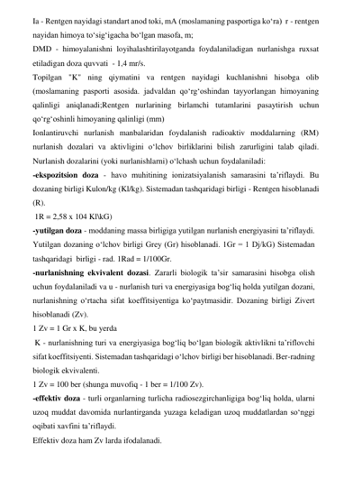 Ia - Rentgen nayidagi standart anod toki, mA (moslamaning pasportiga ko‘ra)  r - rentgen 
nayidan himoya to‘sig‘igacha bo‘lgan masofa, m;  
DMD - himoyalanishni loyihalashtirilayotganda foydalaniladigan nurlanishga ruxsat 
etiladigan doza quvvati  - 1,4 mr/s.  
Topilgan "K" ning qiymatini va rentgen nayidagi kuchlanishni hisobga olib 
(moslamaning pasporti asosida. jadvaldan qo‘rg‘oshindan tayyorlangan himoyaning 
qalinligi aniqlanadi;Rentgen nurlarining birlamchi tutamlarini pasaytirish uchun 
qo‘rg‘oshinli himoyaning qalinligi (mm)  
Ionlantiruvchi nurlanish manbalaridan foydalanish radioaktiv moddalarning (RM) 
nurlanish dozalari va aktivligini o‘lchov birliklarini bilish zarurligini talab qiladi. 
Nurlanish dozalarini (yoki nurlanishlarni) o‘lchash uchun foydalaniladi:  
-ekspozitsion doza - havo muhitining ionizatsiyalanish samarasini ta’riflaydi. Bu 
dozaning birligi Kulon/kg (Kl/kg). Sistemadan tashqaridagi birligi - Rentgen hisoblanadi 
(R).   
 1R = 2,58 x 104 Kl\kG)  
-yutilgan doza - moddaning massa birligiga yutilgan nurlanish energiyasini ta’riflaydi. 
Yutilgan dozaning o‘lchov birligi Grey (Gr) hisoblanadi. 1Gr = 1 Dj/kG) Sistemadan 
tashqaridagi  birligi - rad. 1Rad = 1/100Gr.   
-nurlanishning ekvivalent dozasi. Zararli biologik ta’sir samarasini hisobga olish 
uchun foydalaniladi va u - nurlanish turi va energiyasiga bog‘liq holda yutilgan dozani, 
nurlanishning o‘rtacha sifat koeffitsiyentiga ko‘paytmasidir. Dozaning birligi Zivert 
hisoblanadi (Zv).   
1 Zv = 1 Gr x K, bu yerda  
 K - nurlanishning turi va energiyasiga bog‘liq bo‘lgan biologik aktivlikni ta’riflovchi 
sifat koeffitsiyenti. Sistemadan tashqaridagi o‘lchov birligi ber hisoblanadi. Ber-radning 
biologik ekvivalenti.  
1 Zv = 100 ber (shunga muvofiq - 1 ber = 1/100 Zv).  
-effektiv doza - turli organlarning turlicha radiosezgirchanligiga bog‘liq holda, ularni 
uzoq muddat davomida nurlantirganda yuzaga keladigan uzoq muddatlardan so‘nggi 
oqibati xavfini ta’riflaydi.   
Effektiv doza ham Zv larda ifodalanadi.  
