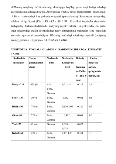 -RM-ning miqdoriy ta’rifi ularning aktivligiga bog‘liq, ya’ni vaqt birligi ichidagi 
parchalanish miqdoriga bog‘liq. Aktivlikning o‘lchov birligi Bekkerel (Bk) hisoblanadi.  
 1 Bk = 1 sekunddagi 1 ta yadroviy o‘zgarish (parchalanish). Sistemadan tashqaridagi 
o‘lchov birligi Kyuri (Ki). 1 Ki =3,7 x 1010 Bk. Aktivlikni ko‘pincha sistemadan 
tashqaridagi birlikda ifodalanadi - radiyning mgekvivalenti. 1 mg-ekv.radiy - bu xuddi 
1mg miqdoridagi etalon ko‘rinishidagi radiy elementining manbadan 1sm  masofada 
nurlanish quvvatini beraoladigan  RM-ning mKi-dagi miqdoriga aytiladi (radiyning 
doimiy gammasi - Kgamma= 8,4 r/sm2.sek.1 mKi).  
 
TIBBIYOTDA FOYDALANILADIGAN RADIONUKLIDLARGA FIZIKAVIY 
TA’RIF  
Radioaktiv 
moddalar  
Yarim 
parchalanish 
davri 
Nurlanish  
   Turi  
Nurlanish  
Energiyasi   
     MeV   
Doimiy  
   
Gamma  
(mZv/1m 
x  gBk x 
soat  
  Yarim 
pasayish  
qavati, 
qo‘rg‘oshin 
uchun, sm  
Radiy -226  
1620 yil  
Alfa,  
Betta,  
Gamma  
0,2 - 2,4  
  0,213  
 1,1  
Seziy -137  
   30 yil  
Betta, 
Gamma  
 0,662  
  0,081  
 0,6   
Iridiy-192  
   74 kun  
Betta, 
Gamma  
0,136-1,06      0,120   
 0,3  
Oltin-198  
  2,7 kun   
Betta,  
Gamma  
   0,412  
  0,064   
 0,3  
Yod-125  
  60 kun  
Gamma  
0,028- 
0,035     
  0,027  
 
Kobalt-60  
  5,27 yil   
Betta, 
Gamma  
1,17; 1,33     0,351  
1,1  
 
 
 
