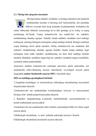  
2.1. Mashg‘ulot qisqacha mazmuni:  
Hozirgi kunda radiaktiv moddalar va boshqa ionlantiruvchi nurlanish 
manbalaridan insonlar o‘zlarining turli faoliyatlarida, shu jumladan 
tibbiyot soxasida ham keng kulamda foydalanmokda. Ionlantiruvchi 
nurlar tibbiyotda ishlatish xususiyatiga ko‘ra ikki guruhga ya’ni ochiq va yopiq 
manbalarga bo‘linadi. Yopiq ionlantiruvchi nur manba’lari- bu radiaktiv 
moddalarning shunday agregat  holatiki, bunda radiaktiv moddalar atrof muhitga 
tushmaydi, ularning fakatgina nurlarigina tashqi muhitga tushadi. Rentgen nurlarini 
yopiq manbaga misol qilish mumkin. Ochiq ionlantiruvchi nur manbalari deb 
radiaktiv moddalarning shunday agregat holatiki, bunda tashqi muhitga faqat 
nurlargina emas balki radiaktiv moddalarning uzi ham atrof muhitga tushishi 
mumkin. Radiaktiv moddalar tutgan bug`lar, radiaktiv moddalar tutgan suyukliklar, 
surtmalar shular jumlasidandir.  
Atmosfera muhitni ionlantiruvchi nurlardan muxofaza qilish maksadida, nur 
manbalarida ishlovchilarning mexnat sharoitlarini xavsizligini nazorat qilish 
maqsadida sanitar dozimetrik nazorat SDN o`tkazilishi shart.  
SDN uz tarkibiga quyidagilarni kiritadi:  
1.Yangitdan kuriladigan va rekonstruksiya kilinadigan obyektlarning loyixalarini 
ekspertizadan utkazish.  
2.Ionlantiruvchi nur manbalaridan foydalanadigan korxona va muassasalarni 
hisobga olish  hamda pasportizatsiyadan utkazish.  
2. Radiaktiv chiqindilarning to`planishi, chetlashtirilishi, zararsizlantirilishi va 
kumib tashlanishini nazorat qilish.  
4.Ionlantiruvchi nur manbalarida ishlovchilarni salomatligini tibbiy ko`riklar orqali 
nazorat qilish.  
5.Radiologik obyektlarda  va atrof  muhitda radiologik nazorat o`tkazish  
6.Radiologik obyektlarda dozimetrik nazorat utkazish.  
