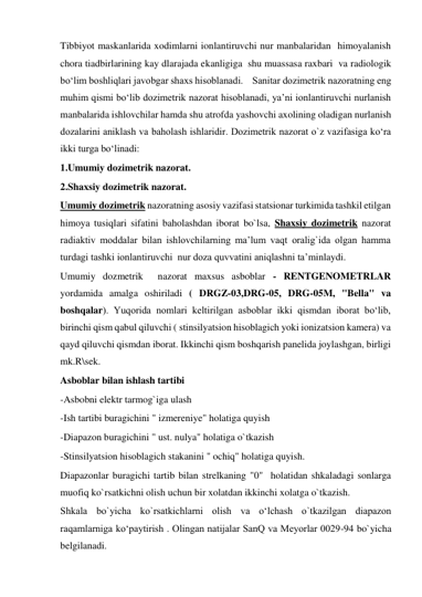 Tibbiyot maskanlarida xodimlarni ionlantiruvchi nur manbalaridan  himoyalanish 
chora tiadbirlarining kay dlarajada ekanligiga  shu muassasa raxbari  va radiologik 
bo‘lim boshliqlari javobgar shaxs hisoblanadi.    Sanitar dozimetrik nazoratning eng 
muhim qismi bo‘lib dozimetrik nazorat hisoblanadi, ya’ni ionlantiruvchi nurlanish 
manbalarida ishlovchilar hamda shu atrofda yashovchi axolining oladigan nurlanish 
dozalarini aniklash va baholash ishlaridir. Dozimetrik nazorat o`z vazifasiga ko‘ra 
ikki turga bo‘linadi:  
1.Umumiy dozimetrik nazorat.  
2.Shaxsiy dozimetrik nazorat.  
Umumiy dozimetrik nazoratning asosiy vazifasi statsionar turkimida tashkil etilgan 
himoya tusiqlari sifatini baholashdan iborat bo`lsa, Shaxsiy dozimetrik nazorat 
radiaktiv moddalar bilan ishlovchilarning ma’lum vaqt oralig`ida olgan hamma 
turdagi tashki ionlantiruvchi  nur doza quvvatini aniqlashni ta’minlaydi.  
Umumiy dozmetrik  nazorat maxsus asboblar - RENTGENOMETRLAR 
yordamida amalga oshiriladi ( DRGZ-03,DRG-05, DRG-05M, "Bella" va 
boshqalar). Yuqorida nomlari keltirilgan asboblar ikki qismdan iborat bo‘lib, 
birinchi qism qabul qiluvchi ( stinsilyatsion hisoblagich yoki ionizatsion kamera) va 
qayd qiluvchi qismdan iborat. Ikkinchi qism boshqarish panelida joylashgan, birligi 
mk.R\sek.    
Asboblar bilan ishlash tartibi  
-Asbobni elektr tarmog`iga ulash  
-Ish tartibi buragichini " izmereniye" holatiga quyish  
-Diapazon buragichini " ust. nulya" holatiga o`tkazish  
-Stinsilyatsion hisoblagich stakanini " ochiq" holatiga quyish.  
Diapazonlar buragichi tartib bilan strelkaning "0"  holatidan shkaladagi sonlarga 
muofiq ko`rsatkichni olish uchun bir xolatdan ikkinchi xolatga o`tkazish.  
Shkala bo`yicha ko`rsatkichlarni olish va o‘lchash o`tkazilgan diapazon 
raqamlarniga ko‘paytirish . Olingan natijalar SanQ va Meyorlar 0029-94 bo`yicha 
belgilanadi.  
