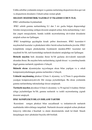 Ushbu asboblar yordamida rentgen va gamma nurlarining ekspazitsion doza quvvati 
va ekspazitsion dozalarni o`lchash uchun xizmat qiladi.  
SHAXSIY DOZIMETRIK NAZORAT O`TKAZISH UCHUN TLD,  
IFKU asboblaridan foydalaniladi.  
 IFKU asbobi gamma nurlanishning 0,1 dan 3 mv gacha bulgan diapazondagi 
fotonlar energiyasining yutilgan dozasini aniqlash uchun, betta nurlanishning 1 mev 
dan yuqori energiyalarini, hamda issiklik neytronlarining ekvivalent dozadarini 
aniqlash uchun mo‘ljallangan.   
 IFKU komplektiga quyidagilar kiradi: pribor densitometr, IFKU kasetalari-4 
maydonchali kasetalar va plenkalarni ishlov berish uchun kushimcha jixozlar. IFKU 
komplektida rentgen plenkalaridan foydalanish mumkin.IFKU kasetalari turt 
maydonli bo‘lib, turli kurinishdagi nurlanish dozalarini aniqlashga mo‘ljallangan:  
Birinchi maydon berk ekrandan iborat bo‘lib gazlama ekvivalentli materialli 
ekrandan iborat. Bu maydon betta nurlanishning yigindi dozasi  va yumshoq hamda 
dagal gamma nurlanish yigindisini o‘lchaydi.  
Ikkinchi ekran alyuminiydan tayyorlangan ekran bilan yopilgan va u orkali 
kompensatsiyalashmagan gamma nurlanishni o‘lchaydi;  
Uchinchi maydonning plenkasi 0,5mm li alyuminy va 0,75mm li qurgoshindan 
yasalgan kompensatsiyalovchi filtr orasiga joylashtirilgan. Bu ekran yordamida 
gamma nurlanishning tukimalardagi dozasi aniqlanadi.  
Turtinchi maydon plyonkasi 0,5mm li alyuminiy va 50 mg/sm2 li kadmiy filtrlari 
ichiga joylashtirilgan bo‘lib, gamma nurlanish va issikli neytronlarning yigindi 
dozasini aniqlaydi.   
IFKU KOMPLEKTI BILAN ISHLASH TARTIBI  
 Kasetalarni  rentgen plenkasi bilan zaryadlanadi va ionlantiruvchi nurlanish 
manbalarida ishlovchilarga tarqatiladi. Nurlanish dozasini aniqlash uchun plenkani 
kimyoviy ishlovdan o`tkaziladi va ularni densitometrda sinab ko`riladi. Sinash 
darajalangan sinov plenkalari buyicha olib boriladi.   
