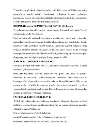 Tekshiriluvchi plenkani asbobning teshigiga tikiladi, bunda qo`l bilan kasetaning 
qopqog`idan ushlab turiladi. Densitometr teshiginng tepasida joylashgan 
knopkalarga muofiq asbob strelkasi shkala bo`yicha turli ko`rinishdagi nurlanishdan 
xosil bo‘ladigan nur dozalarini ber larda ko`rsatadi.  
DOZIMETRIYADA TERMOLYUMINISSENTLI USULLAR.  
Termolyuminissentli usullar  xozirgi  vaqtda shaxsiy dozimetrik nazoratini o`tkazish 
uchun asosiy usullar hisoblanadi.  
Usul ionlantiruvchi nurlanish energiyasini detektorning radiosezgir  elimentlari 
tomonidan yutilishiga asoslangan. Detektor elementlariga litiy ftoridi, kalsiy ftoridi, 
alyuminofosfatli shishalarni kiritish mumkin. Detektorni kizdirish natijasida  unga 
yutilgan nurlanish energiya chaqnash ko`rinishida ajrab chiqadi va bu xodisaga 
termolyuminissensiya deyiladi.Detektorni kizdirgandan so‘ng ajralib chiqqan yoki 
chaqnagan yoruglik miqdori yutilgan dozaga proporsionaldir.  
 UNIVERSAL TIBBIYET RADIOMETRI  
Universal tibbiyet radiometri (UIM-1) radioaktiv moddalar miqdorini o‘lchash 
uchun mo‘ljallangan asbobdir.   
ISHLASH PRINSIPI. Asbobni qabul kiluvchi qismi -alfa, betta va gamma- 
schotchiklari- ionizatsion  yoki ssintillyation kameralari. Ionizatsion nurlanish 
kameraga ta’sir kilmasa elektr sxemasida elektor toki xosil bulmaydi. Alfa, beta va 
gamma nurlari ta’sirida kameraning ichida  havo ionizatsiyalanib va elektr 
sxemasida tok impulslari xosil bo‘ladi. Bu xosil bulgan ionizatsion tok impulslari 
chiroqli elektrometr yordamida o‘lchanadi. 
UNIVERSAL RADIOMETRI (RUP- 1)  
 RUP-1 alfa va betta-aktiv moddalarning yuzalardagi ifloslanish darajasini o‘lchash 
issiklik va tezob neytronlar oqimlarinig intensivligi va gamma nurlarining quvvatini 
o‘lchash uchun mo‘ljallangan.  
Universial radiometrni o‘lchash kobiliyati:  
tashki alfa nurlari buyicha 0,5 dan 20000 zarracha \min.sm2  
tashki betta nurlari buyicha 10 dan 50000  zarracha/ min sm2  
