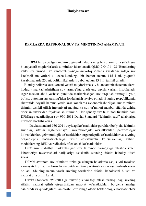 Ilmiybaza.uz 
 
 
 
 
DPMLARDA RATSIONAL SUV TA’MINOTINING AHAMIYATI 
 
 
DPM lariga bo’lgan muhim gigiyenik talablarning biri ularni to’la sifatli suv 
bilan yetarli miqdorlarlarda ta’minlash hisoblanadi. QMQ  2.04.01 - 98 "Binolarning 
ichki suv tarmog’i va kanalizatsiyasi"ga muvofiq somatik kasalxonalardagi suv 
iste’moli me’yorlari 1 kecha-kunduzga bir bemor uchun 115 l ni, yuqumli 
kasalxonalarda 250 ni, poliklinikalarda 1 qabul uchun 13 l ni  tashkil qiladi. 
    Bunday hollarda kasalxonani yetarli miqdorlarda suv bilan taminlash uchun ularni 
hududiy markazlashtirilgan suv tarmog’iga ulash eng yaxshi variant hisoblanadi. 
Agar mazkur aholi yashash punktida markazlashgan suv tarqatish tarmog’i  yo’q 
bo’lsa, avtonom suv tarmog’idan foydalanish tavsiya etiladi. Bizning respublikamiz 
sharoitida deyarli hamma yerda kasalxonalarda avtonomlashtirilgan suv ta’minoti 
tizimini tashkil qilish imkoniyati mavjud va suv ta’minoti manbai sifatida zahira 
artezian suvlaridan foydalanish mumkin. Har qanday suv ta’minoti tizimida ham 
DPMlarga uzatiladigan suv 950-2011 Davlat Standarti “Ichimlik suvi” talablariga 
muvofiq bo’lishi kerak. 
Davlat standarti 950-2011 quyidagi ko’rsatkichlar guruhlari bo’yicha ichimlik 
suvining sifatini reglamentlaydi: mikrobiologik ko’rsatkichlar, parazitologik 
ko’rsatkichlar, gelmintologik ko’rsatkichlar, organoleptik ko’rsatkichlar va suvning 
organoleptik 
ko’rsatkichlariga 
ta’sir 
ko’rsatuvchi 
ko’rsatkichlar, 
zaharli 
moddalarning REK va radioaktiv ifloslanish ko’rsatkichlari. 
     DPMlarni mahalliy markazlashgan suv ta’minoti tarmog’iga ulashda vrach 
laboratoriya tekshirishlari natijalariga asoslanib, suvning sifatini baholay olishi 
kerak. 
     DPMni avtonom suv ta’minoti tizimiga ulangan holatlarda esa, suvni tozalash 
zaruriyati tug’iladi va birinchi navbatda uni tiniqlashtirish va zararsizlantirish kerak 
bo’ladi. Shuning uchun vrach suvning tozalanish sifatini baholashni bilishi va 
nazorat qila olishi kerak.  
     Davlat Standarti  950-2011 ga muvofiq suvni taqsimlash tarmog’idagi suvning 
sifatini nazorat qilish qisqartirilgan nazorat ko’rsatkichlari bo’yicha amalga 
oshiriladi va quyidagilarni aniqlashni o’z ichiga oladi: bakteriologik ko’rsatkichlar 
