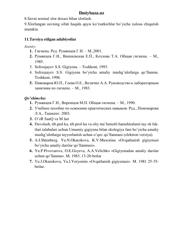 Ilmiybaza.uz 
8.Suvni normal xlor dozasi bilan xlorlash. 
9.Xlorlangan suvning sifati haqida qaysi ko’rsatkichlar bo’yicha xulosa chiqarish 
mumkin. 
  
11.Tavsiya etilgan adabiyotlar 
Asosiy: 
1. Гигиена. Ред. Румянцев Г.И. – М.,2001. 
2. Румянцев Г.И., Вишневская Е.П., Козлова Т.А. Общая гигиена. – М., 
1985. 
3. Solixujayev S.S. Gigiyena. – Toshkent, 1993. 
4. Solixujayev S.S. Gigiyena bo’yicha amaliy mashg’ulotlarga qo’llanma. 
Toshkent, 1996. 
5. Пивоваров Ю.П., Гоева О.Е., Величко А.А. Руководство к лабораторным 
занятиям по гигиене. – М., 1983. 
 
Qo’shimcha: 
1. Румянцев Г.И., Воронцов М.П. Общая гигиена. – М., 1990. 
2. Учебное пособие по освоению практических навыков. Ред., Пономарева 
Л.А., Ташкент. 2003.  
3. O’zR SanQ va M lari 
4. Davolash, tib.ped-ka, tib.prof-ka va oliy ma’lumotli hamshiralarni tay-sh fak-
tlari talabalari uchun Umumiy gigiyena bilan ekologiya fani bo’yicha amaliy 
mashg’ulotlarga tayyorlanish uchun o’quv qo’llanmasi (elektron versiya). 
5. A.I.Shtenberg, Yu.N.Okarokova, K.V.Muxorina «Ovqatlanish gigiyenasi 
bo’yicha amaliy darslar qo’llanmasi». 
6. Yu.P.Pivovarova, O.E.Goyeva, A.A.Velichko «Gigiyenadan amaliy darslar 
uchun qo’llanma». M, 1983, 13-20-betlar 
7. Yu.I.Okarokova, Yu.I.Yeryomin «Ovqatlanish gigiyenasi». M. 1981 25-35-
betlar. 
 
 
