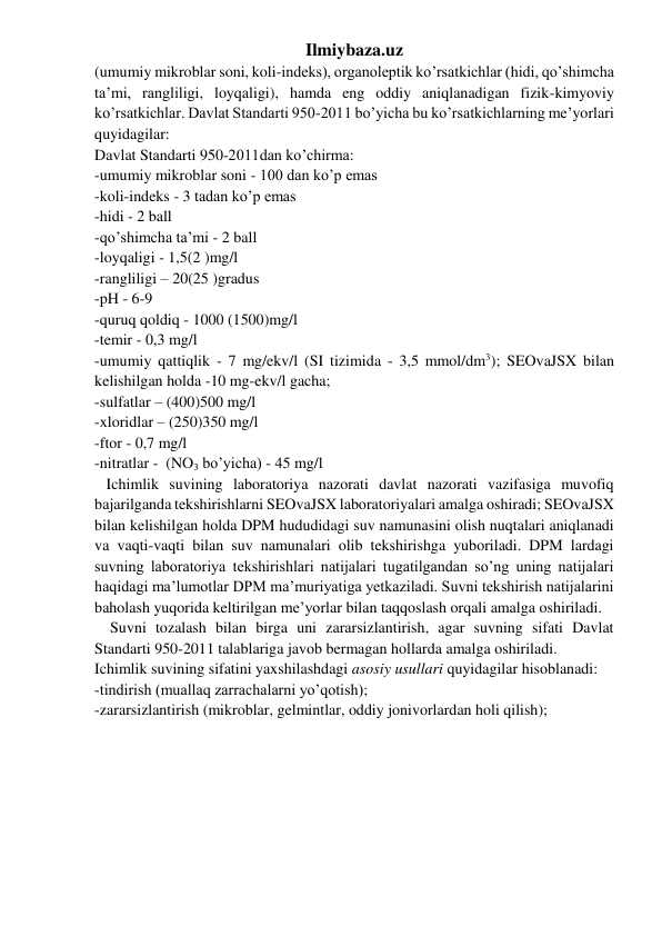 Ilmiybaza.uz 
(umumiy mikroblar soni, koli-indeks), organoleptik ko’rsatkichlar (hidi, qo’shimcha 
ta’mi, rangliligi, loyqaligi), hamda eng oddiy aniqlanadigan fizik-kimyoviy 
ko’rsatkichlar. Davlat Standarti 950-2011 bo’yicha bu ko’rsatkichlarning me’yorlari 
quyidagilar: 
Davlat Standarti 950-2011dan ko’chirma: 
-umumiy mikroblar soni - 100 dan ko’p emas 
-koli-indeks - 3 tadan ko’p emas 
-hidi - 2 ball 
-qo’shimcha ta’mi - 2 ball 
-loyqaligi - 1,5(2 )mg/l 
-rangliligi – 20(25 )gradus 
-pH - 6-9 
-quruq qoldiq - 1000 (1500)mg/l 
-temir - 0,3 mg/l 
-umumiy qattiqlik - 7 mg/ekv/l (SI tizimida - 3,5 mmol/dm3); SEOvaJSX bilan 
kelishilgan holda -10 mg-ekv/l gacha; 
-sulfatlar – (400)500 mg/l 
-xloridlar – (250)350 mg/l 
-ftor - 0,7 mg/l 
-nitratlar -  (NO3 bo’yicha) - 45 mg/l 
   Ichimlik suvining laboratoriya nazorati davlat nazorati vazifasiga muvofiq 
bajarilganda tekshirishlarni SEOvaJSX laboratoriyalari amalga oshiradi; SEOvaJSX 
bilan kelishilgan holda DPM hududidagi suv namunasini olish nuqtalari aniqlanadi 
va vaqti-vaqti bilan suv namunalari olib tekshirishga yuboriladi. DPM lardagi 
suvning laboratoriya tekshirishlari natijalari tugatilgandan so’ng uning natijalari 
haqidagi ma’lumotlar DPM ma’muriyatiga yetkaziladi. Suvni tekshirish natijalarini 
baholash yuqorida keltirilgan me’yorlar bilan taqqoslash orqali amalga oshiriladi. 
    Suvni tozalash bilan birga uni zararsizlantirish, agar suvning sifati Davlat 
Standarti 950-2011 talablariga javob bermagan hollarda amalga oshiriladi.  
Ichimlik suvining sifatini yaxshilashdagi asosiy usullari quyidagilar hisoblanadi: 
-tindirish (muallaq zarrachalarni yo’qotish); 
-zararsizlantirish (mikroblar, gelmintlar, oddiy jonivorlardan holi qilish); 
 
 
 
 
 
 
 
