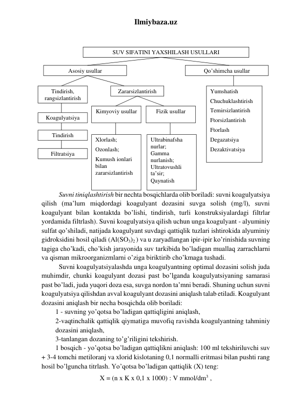 Ilmiybaza.uz 
 
 
    
 
 
 
 
 
 
 
 
 
 
 
 
 
 
 
Suvni tiniqlashtirish bir nechta bosqichlarda olib boriladi: suvni koagulyatsiya 
qilish (ma’lum miqdordagi koagulyant dozasini suvga solish (mg/l), suvni 
koagulyant bilan kontaktda bo’lishi, tindirish, turli konstruksiyalardagi filtrlar 
yordamida filtrlash). Suvni koagulyatsiya qilish uchun unga koagulyant - alyuminiy 
sulfat qo’shiladi, natijada koagulyant suvdagi qattiqlik tuzlari ishtirokida alyuminiy 
gidroksidini hosil qiladi (Al(SO3)2 ) va u zaryadlangan ipir-ipir ko’rinishida suvning 
tagiga cho’kadi, cho’kish jarayonida suv tarkibida bo’ladigan muallaq zarrachlarni 
va qisman mikroorganizmlarni o’ziga biriktirib cho’kmaga tushadi.  
Suvni koagulyatsiyalashda unga koagulyantning optimal dozasini solish juda 
muhimdir, chunki koagulyant dozasi past bo’lganda koagulyatsiyaning samarasi 
past bo’ladi, juda yuqori doza esa, suvga nordon ta’mni beradi. Shuning uchun suvni 
koagulyatsiya qilishdan avval koagulyant dozasini aniqlash talab etiladi. Koagulyant 
dozasini aniqlash bir necha bosqichda olib boriladi:  
1 - suvning yo’qotsa bo’ladigan qattiqligini aniqlash,  
2-vaqtinchalik qattiqlik qiymatiga muvofiq ravishda koagulyantning tahminiy 
dozasini aniqlash,  
3-tanlangan dozaning to’g’riligini tekshirish. 
1 bosqich - yo’qotsa bo’ladigan qattiqlikni aniqlash: 100 ml tekshiriluvchi suv 
+ 3-4 tomchi metiloranj va xlorid kislotaning 0,1 normalli eritmasi bilan pushti rang 
hosil bo’lguncha titrlash. Yo’qotsa bo’ladigan qattiqlik (X) teng: 
X = (n x K x 0,1 x 1000) : V mmol/dm3 ,  
SUV SIFATINI YAXSHILASH USULLARI 
Asosiy usullar 
Qo’shimcha usullar 
Tindirish, 
rangsizlantirish 
Zararsizlantirish 
Yumshatish 
Chuchuklashtirish 
Temirsizlantirish 
Ftorsizlantirish  
Ftorlash 
Degazatsiya 
Dezaktivatsiya 
Koagulyatsiya 
Fizik usullar 
Filtratsiya 
Tindirish 
Kimyoviy usullar 
Xlorlash; 
Ozonlash; 
Kumush ionlari 
bilan  
zararsizlantirish 
Ultrabinafsha 
nurlar; 
Gamma 
nurlanish; 
Ultratovushli 
ta’sir; 
Qaynatish 
