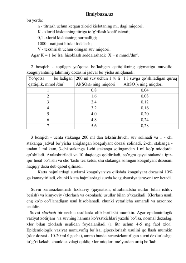 Ilmiybaza.uz 
bu yerda: 
n - titrlash uchun ketgan xlorid kislotaning ml. dagi miqdori; 
K - xlorid kislotaning titriga to’g’rilash koeffitsienti; 
0,1 -xlorid kislotaning normalligi; 
1000 - natijani litrda ifodalash; 
V - tekshirish uchun olingan suv miqdori. 
    Agar K = 1 bo’lsa, hisoblash soddalashadi:  X = n mmol/dm3. 
 
    2 bosqich - topilgan yo’qotsa bo’ladigan qattiqlikning qiymatiga muvofiq 
koagulyantning tahminiy dozasini jadval bo’yicha aniqlanadi: 
Yo’qotsa 
bo’ladigan 
qattiqlik, mmol /dm3 
200 ml suv uchun 1 % li 
Al(SO3)2 ning miqdori 
1 l suvga qo’shiladigan quruq 
Al(SO3)2 ning miqdori 
                 1 
              0,8 
                0,04 
                 2 
              1,6 
                0,08 
                 3 
              2,4 
                0,12 
                 4 
              3,2 
                0,16 
                 5 
              4,0 
                0,20 
                 6 
              4,8 
                0,24 
                 7 
              5,6 
                0,28 
 
    3 bosqich - uchta stakanga 200 ml dan tekshiriluvchi suv solinadi va 1 - chi 
stakanga jadval bo’yicha aniqlangan koagulyant dozasi solinadi, 2-chi stakanga - 
undan 1 ml kam, 3-chi stakanga 1-chi stakanga solingandan 1 ml ko’p miqdorda 
qo’shiladi. Aralashtiriladi va 10 daqiqaga qoldiriladi, so’ngra qaysi stakanda ipir-
ipir hosil bo’lishi va cho’kishi tez ketsa, shu stakanga solingan koagulyant dozasini 
haqiqiy doza deb qabul qilinadi. 
Katta hajmlardagi suvlarni koagulyatsiya qilishda koagulyant dozasini 10% 
ga kamaytiriladi, chunki katta hajmlardagi suvda koagulyatsiya jarayoni tez ketadi. 
 
    Suvni zararsizlantirish fizikaviy (qaynatish, ultrabinafsha nurlar bilan ishlov 
berish) va kimyoviy (xlorlash va ozonlash) usullar bilan o’tkaziladi. Xlorlash usuli 
eng ko’p qo’llanadigan usul hisoblanadi, chunki yetarlicha samarali va arzonroq 
usuldir. 
   Suvni xlorlash bir nechta usullarda olib borilishi mumkin. Agar epidemiologik 
vaziyat xotirjam  va suvning hamma ko’rsatkichlari yaxshi bo’lsa, normal dozadagi 
xlor bilan xlorlash usulidan foydalaniladi (1 litr uchun 4-5 mg faol xlor). 
Epidemiologik vaziyat nomuvofiq bo’lsa, giperxlorlash usulini qo’llash mumkin 
(xlor dozasi - 10-20 ml /l gacha), ammo bunda zararsizlantirilgan suvni dexlorlashga 
to’g’ri keladi, chunki suvdagi qoldiq xlor miqdori me’yordan ortiq bo’ladi. 
