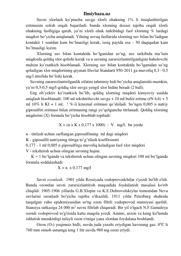 Ilmiybaza.uz 
Suvni xlorlash ko’pincha suvga xlorli ohakning 1% li tiniqlashtirilgan 
eritmasini solish orqali bajariladi; bunda xlorning dozasi tajriba orqali xlorli 
ohakning faolligiga qarab, ya’ni xlorli ohak tarkibidagi faol xlorning % lardagi 
miqdori bo’yicha aniqlanadi. Yilning sovuq fasllarida xlorning suv bilan bo’ladigan 
kontakti 1 soatdan kam bo’lmasligi kerak, issiq paytda esa - 30 daqiqadan kam 
bo’lmasligi lozim. 
Xlorning suv bilan kontaktda bo’lganidan so’ng, suv tarkibida ma’lum 
miqdorda qoldiq xlor qolishi kerak va u suvning zararsizlantirilganligini baholovchi 
muhim ko’rsatkich hisoblanadi. Xlorning suv bilan kontaktda bo’lganidan so’ng 
qoladigan xlor miqdorining qiymati Davlat Standarti 950-2011 ga muvofiq 0,3 - 0,5 
mg/l atrofida bo’lishi kerak. 
    Suvning zararsizlantirilganlik sifatini tahminiy hidi bo’yicha aniqlanishi mumkin, 
ya’ni 0,3-0,5 mg/l qoldiq xlor suvga yengil xlor hidini beradi (2 ball). 
    Eng ob’yektiv ko’rsatkich bo’lib, qoldiq xlorning miqdori kimyoviy usulda 
aniqlash hisoblanadi: 100 ml tekshiriluvchi suvga + 10 ml bufer eritma (rN 4,6) + 5 
ml 10% li KI + 1 ml.  ! %-li kraxmal eritmasi qo’shiladi. So’ngra 0,005 n natriy 
giposulfiti eritmasi bilan eritmaning rangi yo’qolguncha titrlanadi. Qoldiq xlorning 
miqdorini (X) formula bo’yicha hisoblab topiladi: 
                               X = (n x K x 0,177 x 1000)  :  V   mg/l,  bu yerda 
n - titrlash uchun sarflangan giposulfitning  ml dagi miqdori 
K - giposulfit natriyning titriga to’g’rilash koeffitsienti 
0,177 - 1 ml 0,005 n giposulfitga muvofiq keladigan faol xlor miqdori 
V - tekshirish uchun olingan suvning hajmi. 
     K = 1 bo’lganda va tekshirish uchun olingan suvning miqdori 100 ml bo’lganda 
formula soddalashadi:  
                              X = n  x 0,177 mg/l 
 
Suvni ozonlash.  1901 yilda Rossiyada vodoprovodchilar s'yеzdi bo'lib o'tdi. 
Bunda ozondan suvni zararsizlantirish maqsadida foydalanish masalasi ko'rib 
chiqildi. 1905-1906 yillarda G.B.Xlopin va K.Е.Dobrovolskiylar tomonidan Nеva 
suvlarini ozonlash bo'yicha tajriba o'tkazildi. 1911 yilda Pеtеrburg shahrida 
tarqalgan vabo еpidеmiyasidan so'ng ozon filtrli vodoprovod stansiyasi qurildi. 
Stansiya sutkasiga 24 000 m3 suvni filtrlab chiqaradi. Bir yil o'tgach N.F.Gamalеya 
ozonli vodoprovod to'g'risida katta maqola yozdi. Ammo, arzon va kеng ko'lamda 
ishlatish mumkinligi tufayli ozon o'rniga yana xlordan foydalana boshlandi. 
 
Ozon (O3) yoqimsiz hidli, suvda juda yaxshi еriydigan havorang gaz. 00C li 
760 mm simob ustuniga tеng 1 litr suvda 980 mg ozon еriydi. 
