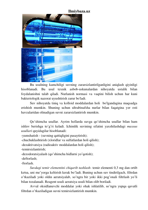 Ilmiybaza.uz 
 
        
 
Bu usulning kamchiligi suvning zararsizlantirilganligini aniqlash qiyinligi 
hisoblanadi. Bu usul tеxnik asbob-uskunalardan nihoyatda ustalik bilan 
foydalanishni talab qiladi. Nurlanish normasi va vaqtini bilish uchun har kuni 
baktеriologik nazorat uyushtirish zarur bo'ladi.  
 
Suv nihoyatda tiniq va kolloid moddalardan holi  bo'lgandagina maqsadga 
еrishish mumkin. Shuning uchun ultrabinafsha nurlar bilan faqatgina yеr osti 
havzalaridan olinadigan suvni zararsizlantirish mumkin. 
 
Qo’shimcha usullar. Ayrim hollarda suvga qo’shimcha usullar bilan ham 
ishlov berishga to’g’ri keladi. Ichimlik suvining sifatini yaxshilashdagi maxsus 
usullari quyidagilar hisoblanadi: 
-yumshatish - (suvning qattiqligini pasaytirish); 
-chuchuklashtirish (xloridlar va sulfatlardan holi qilish); 
-dezaktivatsiya (radioaktiv moddalardan holi qilish); 
-temirsizlantirish;  
-dezodoratsiyalash (qo’shimcha hidlarni yo’qotish); 
-deftorlash;  
-ftorlash. 
Suvdagi temir elementini chiqarib tashlash- temir elementi 0,3 mg dan ortib 
ketsa, uni me’yorga keltirish kerak bo’ladi. Buning uchun suv tindirilgach, filtrdan 
o’tkaziladi yoki oldin aeratsiyalab, so’ngra bir yoki ikki pog’onali filtrlash yo’li 
bilan tozalanadi. Reagent usuli aeratsiya usuli bilan olib boriladi. 
Avval oksidlanuvchi moddalar yoki ohak ishlatilib, so’ngra yupqa qavatli 
filtrdan o’tkaziladigan suvni temirsizlantirish mumkin. 
