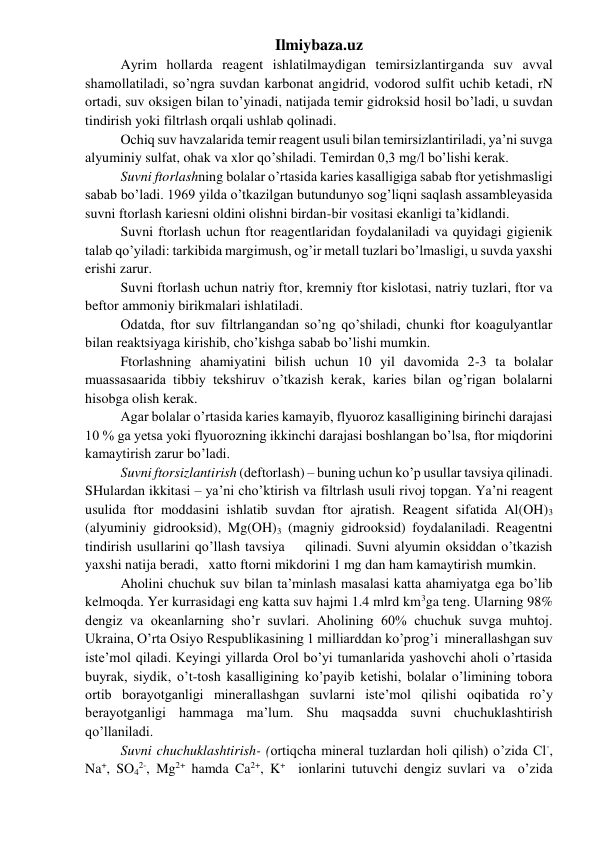 Ilmiybaza.uz 
Ayrim hollarda reagent ishlatilmaydigan temirsizlantirganda suv avval 
shamollatiladi, so’ngra suvdan karbonat angidrid, vodorod sulfit uchib ketadi, rN 
ortadi, suv oksigen bilan to’yinadi, natijada temir gidroksid hosil bo’ladi, u suvdan 
tindirish yoki filtrlash orqali ushlab qolinadi. 
Ochiq suv havzalarida temir reagent usuli bilan temirsizlantiriladi, ya’ni suvga 
alyuminiy sulfat, ohak va xlor qo’shiladi. Temirdan 0,3 mg/l bo’lishi kerak.  
Suvni ftorlashning bolalar o’rtasida karies kasalligiga sabab ftor yetishmasligi 
sabab bo’ladi. 1969 yilda o’tkazilgan butundunyo sog’liqni saqlash assambleyasida 
suvni ftorlash kariesni oldini olishni birdan-bir vositasi ekanligi ta’kidlandi.  
Suvni ftorlash uchun ftor reagentlaridan foydalaniladi va quyidagi gigienik 
talab qo’yiladi: tarkibida margimush, og’ir metall tuzlari bo’lmasligi, u suvda yaxshi 
erishi zarur. 
Suvni ftorlash uchun natriy ftor, kremniy ftor kislotasi, natriy tuzlari, ftor va 
beftor ammoniy birikmalari ishlatiladi. 
Odatda, ftor suv filtrlangandan so’ng qo’shiladi, chunki ftor koagulyantlar 
bilan reaktsiyaga kirishib, cho’kishga sabab bo’lishi mumkin. 
Ftorlashning ahamiyatini bilish uchun 10 yil davomida 2-3 ta bolalar 
muassasaarida tibbiy tekshiruv o’tkazish kerak, karies bilan og’rigan bolalarni 
hisobga olish kerak. 
Agar bolalar o’rtasida karies kamayib, flyuoroz kasalligining birinchi darajasi 
10 % ga yetsa yoki flyuorozning ikkinchi darajasi boshlangan bo’lsa, ftor miqdorini 
kamaytirish zarur bo’ladi. 
Suvni ftorsizlantirish (deftorlash) – buning uchun ko’p usullar tavsiya qilinadi. 
SHulardan ikkitasi – ya’ni cho’ktirish va filtrlash usuli rivoj topgan. Ya’ni reagent 
usulida ftor moddasini ishlatib suvdan ftor ajratish. Reagent sifatida Al(OH)3 
(alyuminiy gidrooksid), Mg(OH)3 (magniy gidrooksid) foydalaniladi. Reagentni 
tindirish usullarini qo’llash tavsiya    qilinadi. Suvni alyumin oksiddan o’tkazish 
yaxshi natija beradi,   xatto ftorni mikdorini 1 mg dan ham kamaytirish mumkin.  
Aholini chuchuk suv bilan ta’minlash masalasi katta ahamiyatga ega bo’lib 
kelmoqda. Yer kurrasidagi eng katta suv hajmi 1.4 mlrd km3ga teng. Ularning 98% 
dengiz va okeanlarning sho’r suvlari. Aholining 60% chuchuk suvga muhtoj. 
Ukraina, O’rta Osiyo Respublikasining 1 milliarddan ko’prog’i  minerallashgan suv 
iste’mol qiladi. Keyingi yillarda Orol bo’yi tumanlarida yashovchi aholi o’rtasida 
buyrak, siydik, o’t-tosh kasalligining ko’payib ketishi, bolalar o’limining tobora 
ortib borayotganligi minerallashgan suvlarni iste’mol qilishi oqibatida ro’y 
berayotganligi hammaga ma’lum. Shu maqsadda suvni chuchuklashtirish 
qo’llaniladi. 
Suvni chuchuklashtirish- (ortiqcha mineral tuzlardan holi qilish) o’zida Cl-, 
Na+, SO42-, Mg2+ hamda Ca2+, K+  ionlarini tutuvchi dengiz suvlari va  o’zida 
