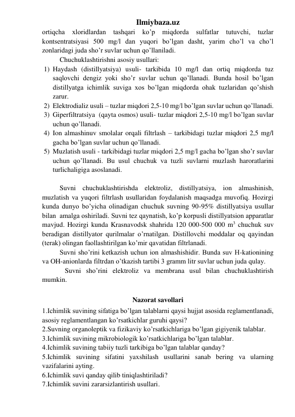 Ilmiybaza.uz 
ortiqcha xloridlardan tashqari ko’p miqdorda sulfatlar tutuvchi, tuzlar 
kontsentratsiyasi 500 mg/l dan yuqori bo’lgan dasht, yarim cho’l va cho’l 
zonlaridagi juda sho’r suvlar uchun qo’llaniladi. 
Chuchuklashtirishni asosiy usullari:  
1) Haydash (distillyatsiya) usuli- tarkibida 10 mg/l dan ortiq miqdorda tuz 
saqlovchi dengiz yoki sho’r suvlar uchun qo’llanadi. Bunda hosil bo’lgan 
distillyatga ichimlik suviga xos bo’lgan miqdorda ohak tuzlaridan qo’shish 
zarur.    
2) Elektrodializ usuli – tuzlar miqdori 2,5-10 mg/l bo’lgan suvlar uchun qo’llanadi.  
3) Giperfiltratsiya  (qayta osmos) usuli- tuzlar miqdori 2,5-10 mg/l bo’lgan suvlar 
uchun qo’llanadi.  
4) Ion almashinuv smolalar orqali filtrlash – tarkibidagi tuzlar miqdori 2,5 mg/l 
gacha bo’lgan suvlar uchun qo’llanadi.  
5) Muzlatish usuli - tarkibidagi tuzlar miqdori 2,5 mg/l gacha bo’lgan sho’r suvlar 
uchun qo’llanadi. Bu usul chuchuk va tuzli suvlarni muzlash haroratlarini 
turlichaligiga asoslanadi.  
 
Suvni chuchuklashtirishda elektroliz, distillyatsiya, ion almashinish, 
muzlatish va yuqori filtrlash usullaridan foydalanish maqsadga muvofiq. Hozirgi 
kunda dunyo bo’yicha olinadigan chuchuk suvning 90-95% distillyatsiya usullar 
bilan  amalga oshiriladi. Suvni tez qaynatish, ko’p korpusli distillyatsion apparatlar 
mavjud. Hozirgi kunda Krasnavodsk shahrida 120 000-500 000 m3 chuchuk suv 
beradigan distillyator qurilmalar o’rnatilgan. Distillovchi moddalar oq qayindan 
(terak) olingan faollashtirilgan ko’mir qavatidan filtrlanadi.  
Suvni sho’rini ketkazish uchun ion almashishidir. Bunda suv H-kationining 
va OH-anionlarda filtrdan o’tkazish tartibi 3 gramm litr suvlar uchun juda qulay. 
   Suvni sho’rini elektroliz va membrana usul bilan chuchuklashtirish 
mumkin.      
 
Nazorat savollari 
1.Ichimlik suvining sifatiga bo’lgan talablarni qaysi hujjat asosida reglamentlanadi, 
asosiy reglamentlangan ko’rsatkichlar guruhi qaysi? 
2.Suvning organoleptik va fizikaviy ko’rsatkichlariga bo’lgan gigiyenik talablar. 
3.Ichimlik suvining mikrobiologik ko’rsatkichlariga bo’lgan talablar. 
4.Ichimlik suvining tabiiy tuzli tarkibiga bo’lgan talablar qanday? 
5.Ichimlik suvining sifatini yaxshilash usullarini sanab bering va ularning 
vazifalarini ayting. 
6.Ichimlik suvi qanday qilib tiniqlashtiriladi? 
7.Ichimlik suvini zararsizlantirish usullari. 
