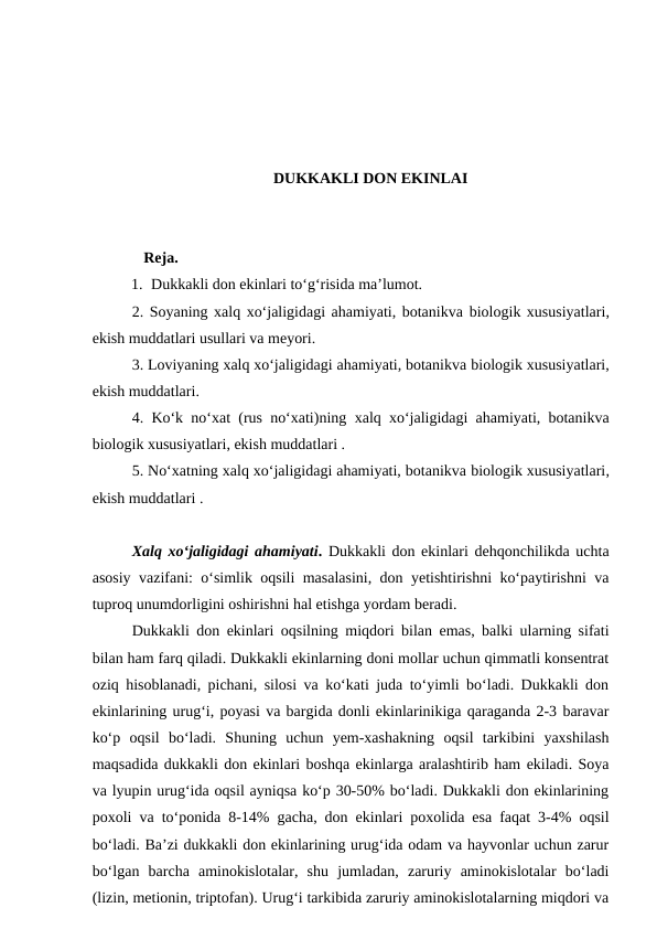 DUKKAKLI DON EKINLAI
   Reja.
1. Dukkakli don ekinlari to‘g‘risida ma’lumot. 
2. Soyaning xalq xo‘jaligidagi ahamiyati, botanikva biologik xususiyatlari,
ekish muddatlari usullari va meyori.
3. Loviyaning xalq xo‘jaligidagi ahamiyati, botanikva biologik xususiyatlari,
ekish muddatlari.
4. Ko‘k no‘xat (rus no‘xati)ning  xalq xo‘jaligidagi ahamiyati, botanikva
biologik xususiyatlari, ekish muddatlari .
5. No‘xatning xalq xo‘jaligidagi ahamiyati, botanikva biologik xususiyatlari,
ekish muddatlari .
Xalq xo‘jaligidagi ahamiyati. Dukkakli don ekinlari dehqonchilikda uchta
asosiy vazifani: o‘simlik oqsili masalasini, don yetishtirishni ko‘paytirishni va
tuproq unumdorligini oshirishni hal etishga yordam beradi. 
Dukkakli don ekinlari oqsilning miqdori bilan emas, balki ularning sifati
bilan ham farq qiladi. Dukkakli ekinlarning doni mollar uchun qimmatli konsentrat
oziq hisoblanadi, pichani, silosi va ko‘kati juda to‘yimli bo‘ladi. Dukkakli don
ekinlarining urug‘i, poyasi va bargida donli ekinlarinikiga qaraganda 2-3 baravar
ko‘p  oqsil  bo‘ladi.  Shuning  uchun  yem-xashakning  oqsil  tarkibini  yaxshilash
maqsadida dukkakli don ekinlari boshqa ekinlarga aralashtirib ham ekiladi. Soya
va lyupin urug‘ida oqsil ayniqsa ko‘p 30-50% bo‘ladi. Dukkakli don ekinlarining
poxoli va to‘ponida 8-14% gacha, don ekinlari poxolida esa faqat 3-4% oqsil
bo‘ladi. Ba’zi dukkakli don ekinlarining urug‘ida odam va hayvonlar uchun zarur
bo‘lgan  barcha  aminokislotalar,  shu  jumladan,  zaruriy  aminokislotalar  bo‘ladi
(lizin, metionin, triptofan). Urug‘i tarkibida zaruriy aminokislotalarning miqdori va
