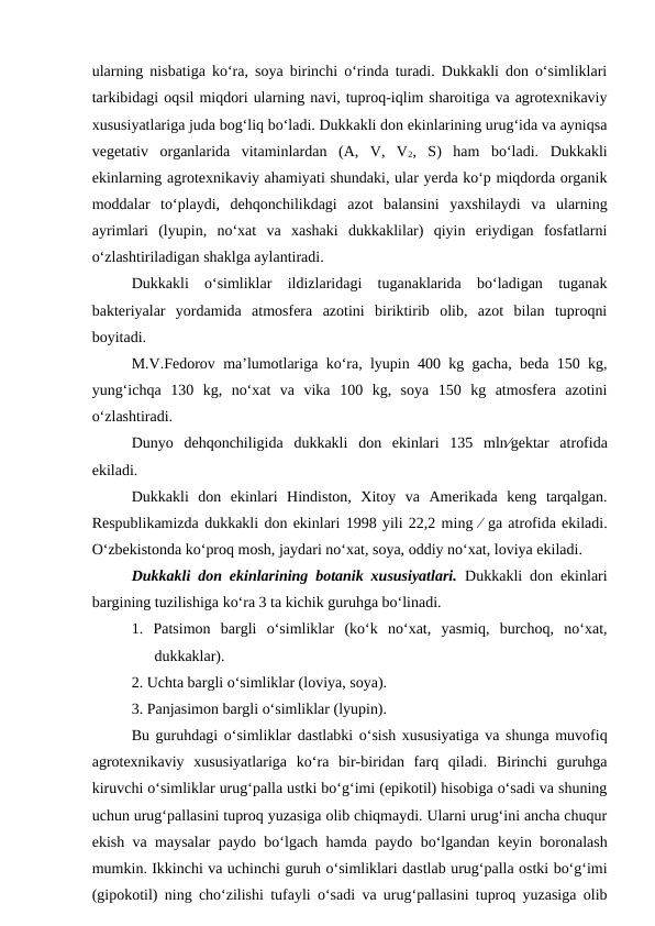 ularning nisbatiga ko‘ra, soya birinchi o‘rinda turadi. Dukkakli don o‘simliklari
tarkibidagi oqsil miqdori ularning navi, tuproq-iqlim sharoitiga va agrotexnikaviy
xususiyatlariga juda bog‘liq bo‘ladi. Dukkakli don ekinlarining urug‘ida va ayniqsa
vegetativ  organlarida  vitaminlardan  (A,  V,  V2,  S)  ham  bo‘ladi.  Dukkakli
ekinlarning agrotexnikaviy ahamiyati shundaki, ular yerda ko‘p miqdorda organik
moddalar  to‘playdi,  dehqonchilikdagi  azot  balansini  yaxshilaydi  va  ularning
ayrimlari  (lyupin,  no‘xat  va  xashaki  dukkaklilar)  qiyin  eriydigan  fosfatlarni
o‘zlashtiriladigan shaklga aylantiradi.
Dukkakli  o‘simliklar  ildizlaridagi  tuganaklarida  bo‘ladigan  tuganak
bakteriyalar  yordamida  atmosfera  azotini  biriktirib  olib,  azot  bilan  tuproqni
boyitadi.
M.V.Fedorov ma’lumotlariga ko‘ra, lyupin 400 kg gacha, beda 150 kg,
yung‘ichqa  130  kg,  no‘xat  va  vika  100  kg,  soya  150  kg  atmosfera  azotini
o‘zlashtiradi.
Dunyo  dehqonchiligida  dukkakli  don  ekinlari  135  mlngektar  atrofida
ekiladi. 
Dukkakli  don  ekinlari  Hindiston,  Xitoy  va  Amerikada  keng  tarqalgan.
Respublikamizda dukkakli don ekinlari 1998 yili 22,2 ming  ga atrofida ekiladi.
O‘zbekistonda ko‘proq mosh, jaydari no‘xat, soya, oddiy no‘xat, loviya ekiladi.
Dukkakli don ekinlarining botanik xususiyatlari. Dukkakli don ekinlari
bargining tuzilishiga ko‘ra 3 ta kichik guruhga bo‘linadi.
1.  Patsimon  bargli  o‘simliklar  (ko‘k  no‘xat,  yasmiq,  burchoq,  no‘xat,
dukkaklar).
2. Uchta bargli o‘simliklar (loviya, soya).
3. Panjasimon bargli o‘simliklar (lyupin).
Bu guruhdagi o‘simliklar dastlabki o‘sish xususiyatiga va shunga muvofiq
agrotexnikaviy  xususiyatlariga  ko‘ra  bir-biridan  farq  qiladi.  Birinchi  guruhga
kiruvchi o‘simliklar urug‘palla ustki bo‘g‘imi (epikotil) hisobiga o‘sadi va shuning
uchun urug‘pallasini tuproq yuzasiga olib chiqmaydi. Ularni urug‘ini ancha chuqur
ekish va maysalar paydo bo‘lgach hamda paydo bo‘lgandan keyin boronalash
mumkin. Ikkinchi va uchinchi guruh o‘simliklari dastlab urug‘palla ostki bo‘g‘imi
(gipokotil) ning cho‘zilishi tufayli o‘sadi va urug‘pallasini tuproq yuzasiga olib
