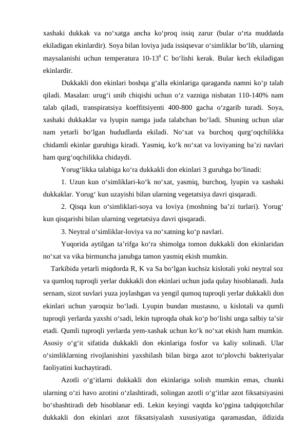 xashaki  dukkak va no‘xatga ancha ko‘proq issiq  zarur  (bular o‘rta muddatda
ekiladigan ekinlardir). Soya bilan loviya juda issiqsevar o‘simliklar bo‘lib, ularning
maysalanishi uchun temperatura 10-130  C bo‘lishi kerak. Bular kech ekiladigan
ekinlardir. 
Dukkakli don ekinlari boshqa g‘alla ekinlariga qaraganda namni ko‘p talab
qiladi. Masalan: urug‘i unib chiqishi uchun o‘z vazniga nisbatan 110-140% nam
talab qiladi,  transpiratsiya  koeffitsiyenti  400-800  gacha  o‘zgarib  turadi.  Soya,
xashaki dukkaklar va lyupin namga juda talabchan bo‘ladi. Shuning uchun ular
nam  yetarli  bo‘lgan  hududlarda  ekiladi.  No‘xat  va  burchoq  qurg‘oqchilikka
chidamli ekinlar guruhiga kiradi. Yasmiq, ko‘k no‘xat va loviyaning ba’zi navlari
ham qurg‘oqchilikka chidaydi.
Yorug‘likka talabiga ko‘ra dukkakli don ekinlari 3 guruhga bo‘linadi: 
1. Uzun kun o‘simliklari-ko‘k no‘xat, yasmiq, burchoq, lyupin va xashaki
dukkaklar. Yorug‘ kun uzayishi bilan ularning vegetatsiya davri qisqaradi.
2. Qisqa kun o‘simliklari-soya va loviya (moshning ba’zi turlari). Yorug‘
kun qisqarishi bilan ularning vegetatsiya davri qisqaradi.
3. Neytral o‘simliklar-loviya va no‘xatning ko‘p navlari.
Yuqorida aytilgan ta’rifga ko‘ra shimolga tomon dukkakli don ekinlaridan
no‘xat va vika birmuncha janubga tamon yasmiq ekish mumkin.
    Tarkibida yetarli miqdorda R, K va Sa bo‘lgan kuchsiz kislotali yoki neytral soz
va qumloq tuproqli yerlar dukkakli don ekinlari uchun juda qulay hisoblanadi. Juda
sernam, sizot suvlari yuza joylashgan va yengil qumoq tuproqli yerlar dukkakli don
ekinlari uchun yaroqsiz bo‘ladi. Lyupin bundan mustasno, u kislotali va qumli
tuproqli yerlarda yaxshi o‘sadi, lekin tuproqda ohak ko‘p bo‘lishi unga salbiy ta’sir
etadi. Qumli tuproqli yerlarda yem-xashak uchun ko‘k no‘xat ekish ham mumkin.
Asosiy  o‘g‘it  sifatida  dukkakli  don  ekinlariga  fosfor  va  kaliy  solinadi.  Ular
o‘simliklarning rivojlanishini yaxshilash bilan birga azot to‘plovchi bakteriyalar
faoliyatini kuchaytiradi.
Azotli  o‘g‘itlarni  dukkakli  don  ekinlariga  solish  mumkin  emas,  chunki
ularning o‘zi havo azotini o‘zlashtiradi, solingan azotli o‘g‘itlar azot fiksatsiyasini
bo‘shashtiradi deb hisoblanar edi. Lekin keyingi vaqtda ko‘pgina tadqiqotchilar
dukkakli  don  ekinlari  azot  fiksatsiyalash  xususiyatiga  qaramasdan,  ildizida

