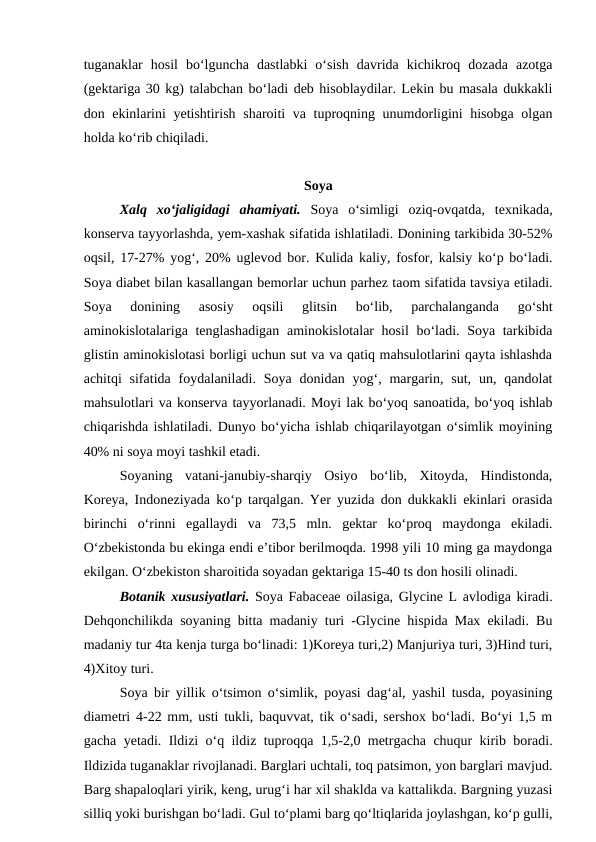 tuganaklar  hosil  bo‘lguncha  dastlabki  o‘sish  davrida  kichikroq  dozada  azotga
(gektariga 30 kg) talabchan bo‘ladi deb hisoblaydilar. Lekin bu masala dukkakli
don ekinlarini  yetishtirish sharoiti va tuproqning unumdorligini  hisobga  olgan
holda ko‘rib chiqiladi. 
Soya
Xalq  xo‘jaligidagi  ahamiyati. Soya  o‘simligi  oziq-ovqatda,  texnikada,
konserva tayyorlashda, yem-xashak sifatida ishlatiladi. Donining tarkibida 30-52%
oqsil, 17-27% yog‘, 20% uglevod bor. Kulida kaliy, fosfor, kalsiy ko‘p bo‘ladi.
Soya diabet bilan kasallangan bemorlar uchun parhez taom sifatida tavsiya etiladi.
Soya  donining  asosiy  oqsili  glitsin  bo‘lib,  parchalanganda  go‘sht
aminokislotalariga tenglashadigan aminokislotalar hosil  bo‘ladi. Soya tarkibida
glistin aminokislotasi borligi uchun sut va va qatiq mahsulotlarini qayta ishlashda
achitqi  sifatida  foydalaniladi. Soya  donidan yog‘, margarin, sut,  un,  qandolat
mahsulotlari va konserva tayyorlanadi. Moyi lak bo‘yoq sanoatida, bo‘yoq ishlab
chiqarishda ishlatiladi. Dunyo bo‘yicha ishlab chiqarilayotgan o‘simlik moyining
40% ni soya moyi tashkil etadi.  
Soyaning  vatani-janubiy-sharqiy  Osiyo  bo‘lib,  Xitoyda,  Hindistonda,
Koreya, Indoneziyada ko‘p tarqalgan. Yer yuzida don dukkakli ekinlari orasida
birinchi  o‘rinni  egallaydi  va  73,5  mln.  gektar  ko‘proq  maydonga  ekiladi.
O‘zbekistonda bu ekinga endi e’tibor berilmoqda. 1998 yili 10 ming ga maydonga
ekilgan. O‘zbekiston sharoitida soyadan gektariga 15-40 ts don hosili olinadi. 
Botanik xususiyatlari. Soya Fabaceae oilasiga, Glycine L avlodiga kiradi.
Dehqonchilikda soyaning bitta madaniy turi -Glycine hispida Max ekiladi. Bu
madaniy tur 4ta kenja turga bo‘linadi: 1)Koreya turi,2) Manjuriya turi, 3)Hind turi,
4)Xitoy turi. 
Soya bir yillik o‘tsimon o‘simlik, poyasi dag‘al, yashil tusda, poyasining
diametri 4-22 mm, usti tukli, baquvvat, tik o‘sadi, sershox bo‘ladi. Bo‘yi 1,5 m
gacha yetadi. Ildizi o‘q ildiz tuproqqa 1,5-2,0 metrgacha chuqur kirib boradi.
Ildizida tuganaklar rivojlanadi. Barglari uchtali, toq patsimon, yon barglari mavjud.
Barg shapaloqlari yirik, keng, urug‘i har xil shaklda va kattalikda. Bargning yuzasi
silliq yoki burishgan bo‘ladi. Gul to‘plami barg qo‘ltiqlarida joylashgan, ko‘p gulli,
